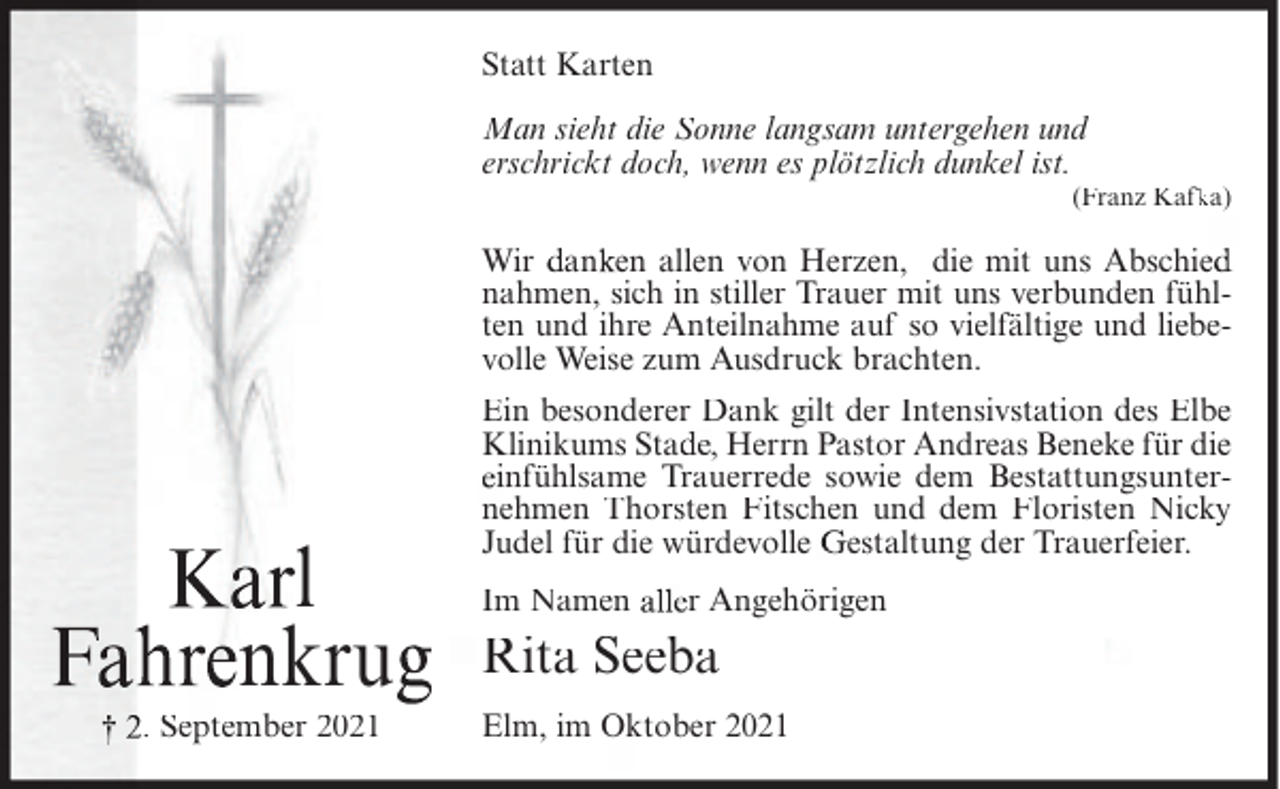 <p>Statt Karten<br />Man sieht die Sonne langsam untergehen und<br />erschrickt doch, wenn es plötzlich dunkel ist.<br />(Franz Kafk<br />ka)</p><p>Wir an en allen von Herzen, die mit uns Abschie<br />nahmen, sich in stiller Trauer mit uns verbunden fühlten und ihre Anteilnahme auf so vielfältige und liebevolle Weise zum Ausdruck brachten.</p><p>l<br />nkru<br />. September 2021</p><p>Ein besonderer Dank gilt der Intensivstation des Elbe<br />Klinikums Sta , Herrn Pastor Andreas Beneke für die<br />infühlsame Trauerrede sowie dem Bestattungsunternehmen Thorsten Fitschen und dem Floristen Nicky<br />Judel für die würdevolle estaltung der Trauerfeier.<br />Im Namen</p><p>r Angehörigen</p><p>Rita Seeba<br />Elm, im Oktober 2021</p>