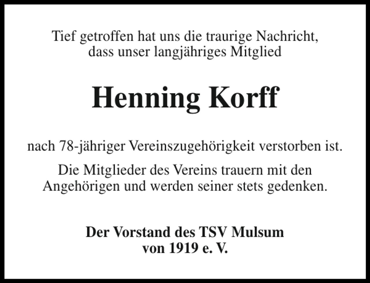 <p>Tief getroffen hat uns die traurige Nachricht,<br />dass unser langjähriges Mitglied</p><p>Henning Korff<br />nach 78-jähriger Vereinszugehörigkeit verstorben ist.<br />Die Mitglieder des Vereins trauern mit den<br />Angehörigen und werden seiner stets gedenken.<br />Der Vorstand des TSV Mulsum<br />von 1919 e. V.</p>