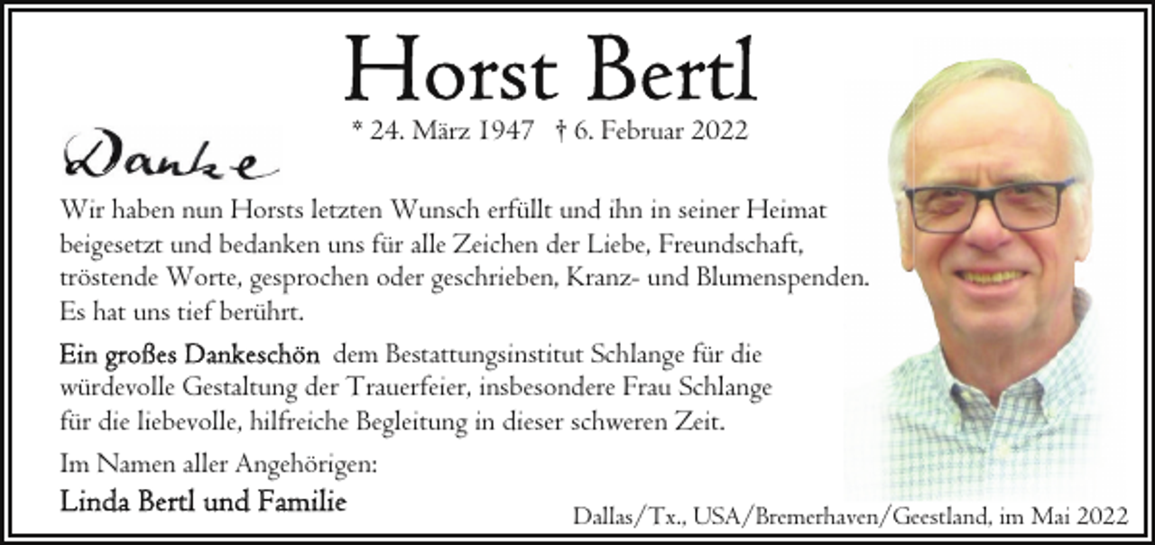 <p>* 24. März 1947 † 6. Februar 2022<br />Wir haben nun Horsts letzten Wunsch erfüllt und ihn in seiner Heimat<br />beigesetzt und bedanken uns für alle Zeichen der Liebe, Freundschaft,<br />tröstende Worte, gesprochen oder geschrieben, Kranz- und Blumenspenden.<br />Es hat uns tief berührt.<br />dem Bestattungsinstitut Schlange für die<br />würdevolle Gestaltung der Trauerfeier, insbesondere Frau Schlange<br />für die liebevolle, hilfreiche Begleitung in dieser schweren Zeit.<br />Im Namen aller Angehörigen:<br />Dallas/Tx., USA/Bremerhaven/Geestland, im Mai 2022</p>