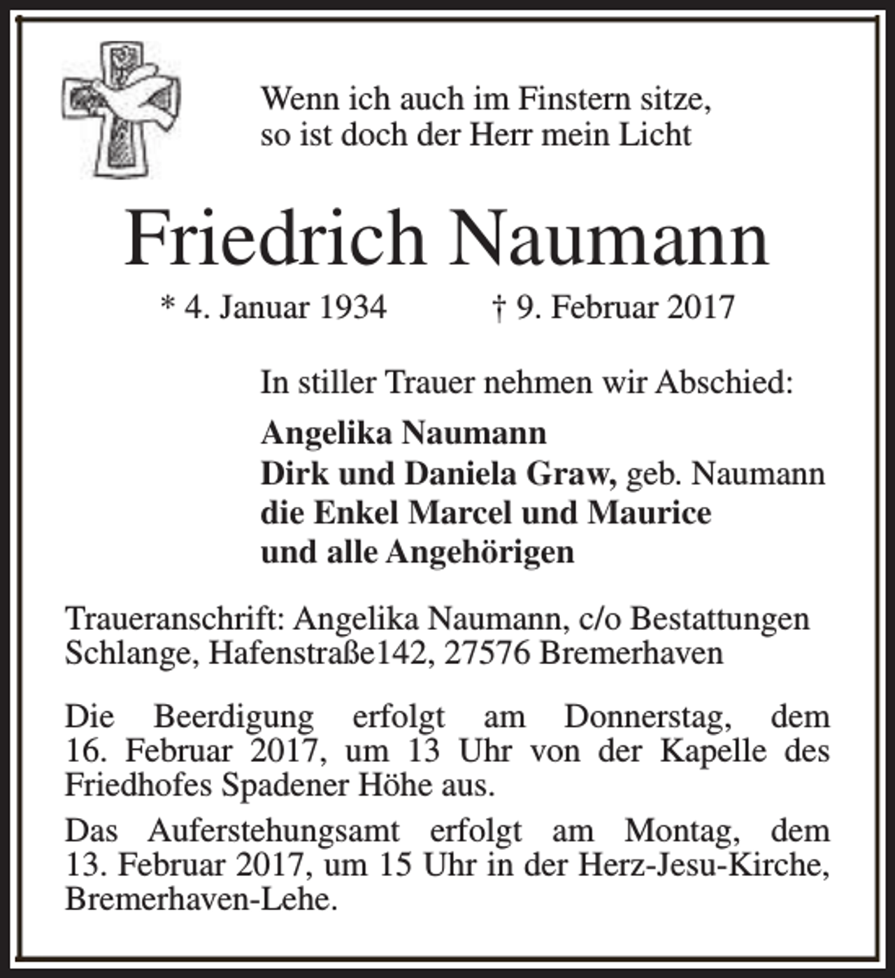 <p>Wenn ich auch im Finstern sitze,<br />so ist doch der Herr mein Licht</p><p>Friedrich Naumann<br />* 4. Januar 1934</p><p>† 9. Februar 2017</p><p>In stiller Trauer nehmen wir Abschied:<br />Angelika Naumann<br />Dirk und Daniela Graw, geb. Naumann<br />die Enkel Marcel und Maurice<br />und alle Angehörigen<br />Traueranschrift: Angelika Naumann, c/o Bestattungen<br />Schlange, Hafenstraße142, 27576 Bremerhaven<br />Die Beerdigung erfolgt am Donnerstag, dem<br />16. Februar 2017, um 13 Uhr von der Kapelle des<br />Friedhofes Spadener Höhe aus.<br />Das Auferstehungsamt erfolgt am Montag, dem<br />13. Februar 2017, um 15 Uhr in der Herz-Jesu-Kirche,<br />Bremerhaven-Lehe.</p>