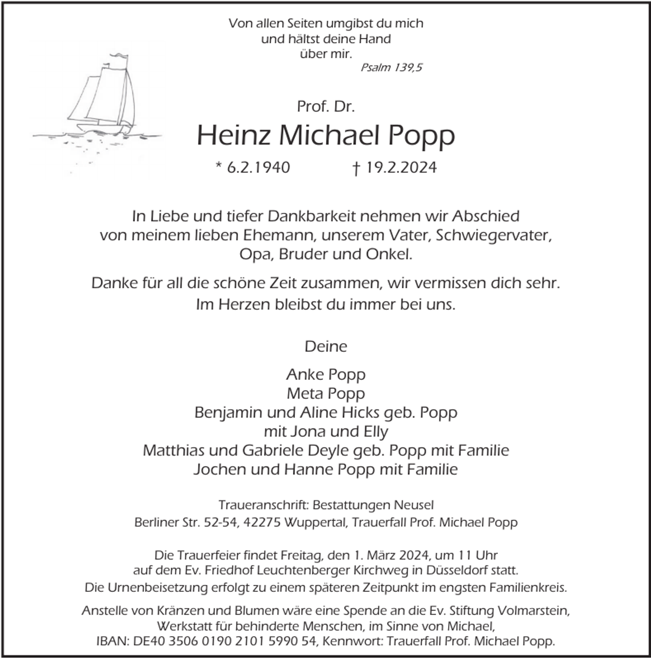 <p>Von allen Seiten umgibst du mich<br />und hältst deine Hand<br />über mir.<br />Psalm 139,5</p><p>Prof. Dr.</p><p>Heinz Michael Popp<br />* 6.2.1940</p><p>† 19.2.2024</p><p>In Liebe und tiefer Dankbarkeit nehmen wir Abschied<br />von meinem lieben Ehemann, unserem Vater, Schwiegervater,<br />Opa, Bruder und Onkel.<br />Danke für all die schöne Zeit zusammen, wir vermissen dich sehr.<br />Im Herzen bleibst du immer bei uns.<br />Deine<br />Anke Popp<br />Meta Popp<br />Benjamin und Aline Hicks geb. Popp<br />mit Jona und Elly<br />Matthias und Gabriele Deyle geb. Popp mit Familie<br />Jochen und Hanne Popp mit Familie<br />Traueranschrift: Bestattungen Neusel<br />Berliner Str. 52-54, 42275 Wuppertal, Trauerfall Prof. Michael Popp<br />Die Trauerfeier findet Freitag, den 1. März 2024, um 11 Uhr<br />auf dem Ev. Friedhof Leuchtenberger Kirchweg in Düsseldorf statt.<br />Die Urnenbeisetzung erfolgt zu einem späteren Zeitpunkt im engsten Familienkreis.<br />Anstelle von Kränzen und Blumen wäre eine Spende an die Ev. Stiftung Volmarstein,<br />Werkstatt für behinderte Menschen, im Sinne von Michael,<br />IBAN: DE40 3506 0190 2101 5990 54, Kennwort: Trauerfall Prof. Michael Popp.</p>