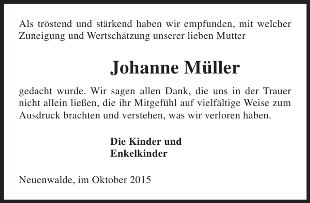 <p>Als tröstend und stärkend haben wir empfunden, mit welcher<br />Zuneigung und Wertschätzung unserer lieben Mutter</p><p>Johanne Müller<br />gedacht wurde. Wir sagen allen Dank, die uns in der Trauer<br />nicht allein ließen, die ihr Mitgefühl auf vielfältige Weise zum<br />Ausdruck brachten und verstehen, was wir verloren haben.<br />Die Kinder und<br />Enkelkinder<br />Neuenwalde, im Oktober 2015</p>