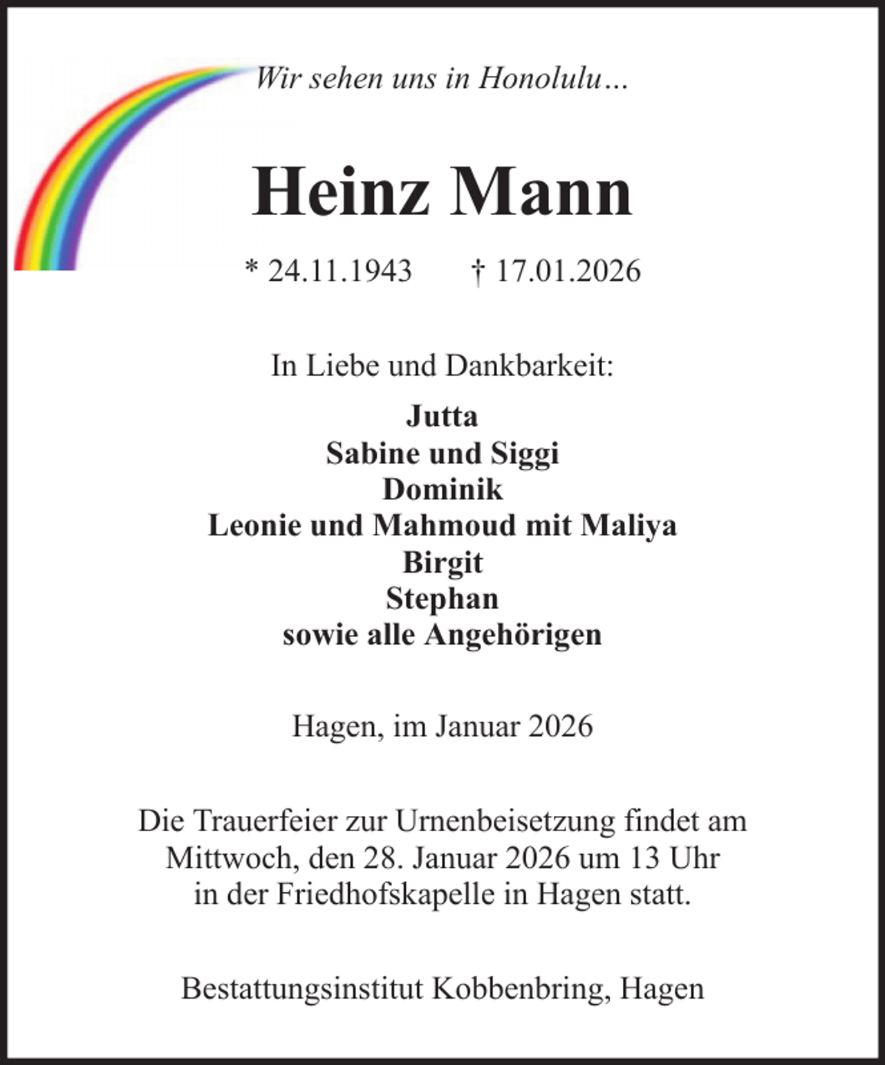 <p>Wir sehen uns in Honolulu…</p><p>Heinz Mann<br />* 24.11.1943</p><p>† 17.01.2026</p><p>In Liebe und Dankbarkeit:<br />Jutta<br />Sabine und Siggi<br />Dominik<br />Leonie und Mahmoud mit Maliya<br />Birgit<br />Stephan<br />sowie alle Angehörigen<br />Hagen, im Januar 2026<br />Die Trauerfeier zur Urnenbeisetzung findet am<br />Mittwoch, den 28. Januar 2026 um 13 Uhr<br />in der Friedhofskapelle in Hagen statt.<br />Bestattungsinstitut Kobbenbring, Hagen</p>