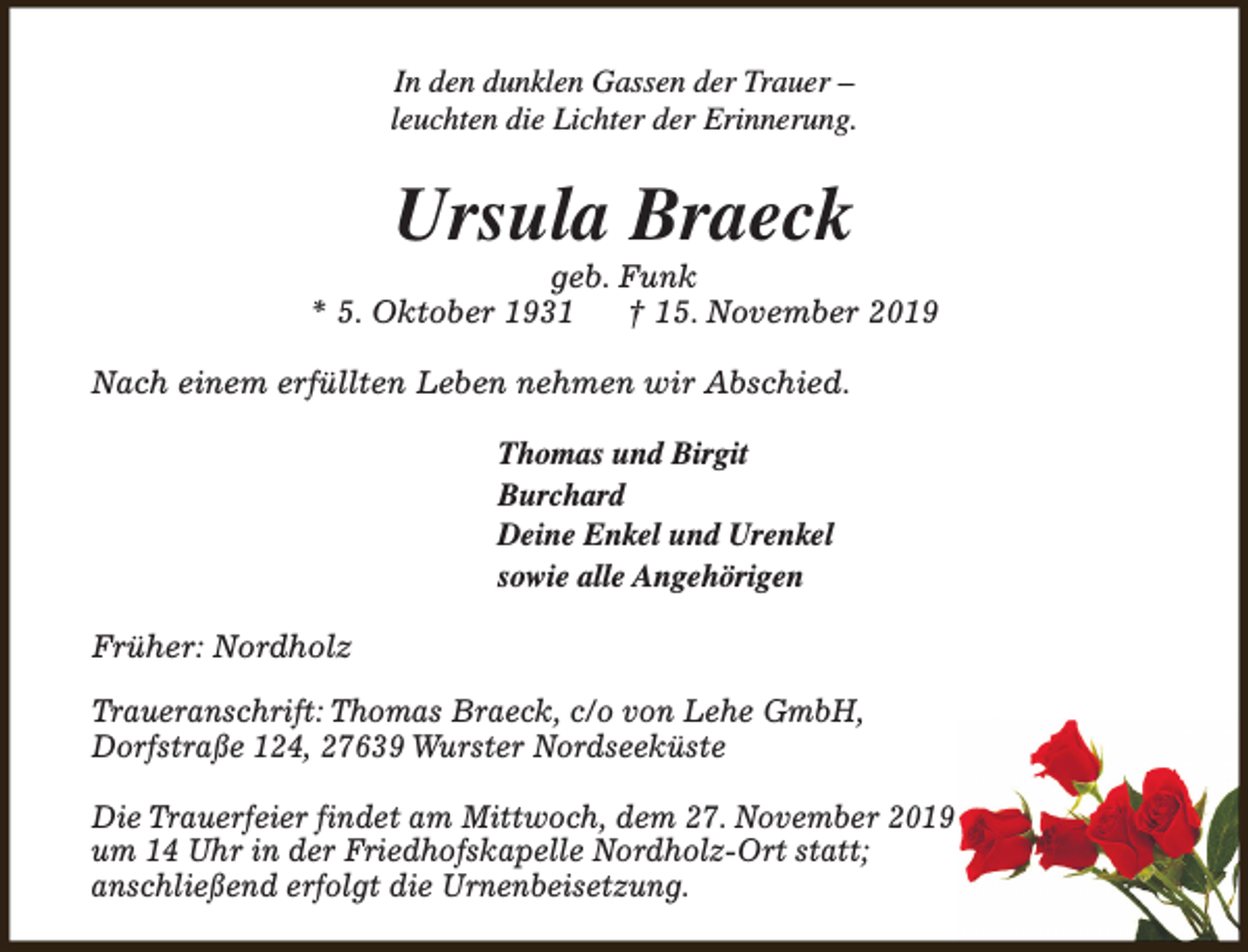 <p>In den dunklen Gassen der Trauer –<br />leuchten die Lichter der Erinnerung.</p><p>Ursula Braeck</p><p>geb. Funk<br />* 5. Oktober 1931<br />† 15. November 2019<br />Nach einem erfüllten Leben nehmen wir Abschied.<br />Thomas und Birgit<br />Burchard<br />Deine Enkel und Urenkel<br />sowie alle Angehörigen<br />Früher: Nordholz<br />Traueranschrift: Thomas Braeck, c/o von Lehe GmbH,<br />Dorfstraße 124, 27639 Wurster Nordseeküste<br />Die Trauerfeier findet am Mittwoch, dem 27. November 2019<br />um 14 Uhr in der Friedhofskapelle Nordholz-Ort statt;<br />anschließend erfolgt die Urnenbeisetzung.</p>