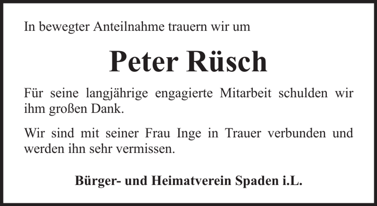 <p>In bewegter Anteilnahme trauern wir um</p><p>Peter Rüsch<br />Für seine langjährige engagierte Mitarbeit schulden wir<br />ihm großen Dank.<br />Wir sind mit seiner Frau Inge in Trauer verbunden und<br />werden ihn sehr vermissen.<br />Bürger- und Heimatverein Spaden i.L.</p>