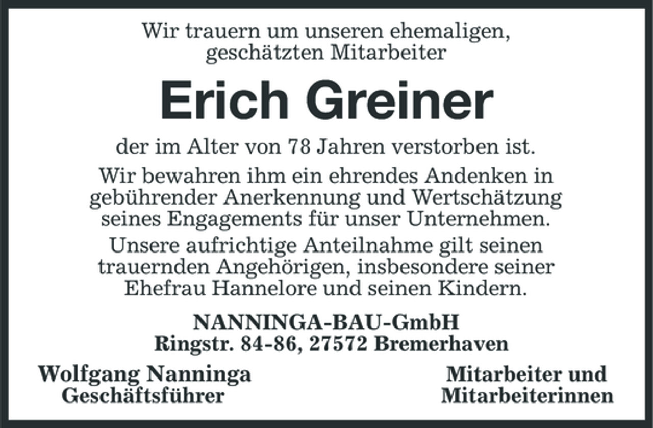 <p>Wir trauern um unseren ehemaligen,<br />geschätzten Mitarbeiter<br />Erich Greiner<br />der im Alter von 78 Jahren verstorben ist.<br />Wir bewahren ihm ein ehrendes Andenken in<br />gebührender Anerkennung und Wertschätzung<br />seines Engagements für unser Unternehmen.<br />Unsere aufrichtige Anteilnahme gilt seinen<br />trauernden Angehörigen, insbesondere seiner<br />Ehefrau Hannelore und seinen Kindern.<br />NANNINGA-BAU-GmbH<br />Ringstr. 84-86, 27572 Bremerhaven<br />Wolfgang Nanninga Mitarbeiter und<br />Geschäftsführer Mitarbeiterinnen</p>