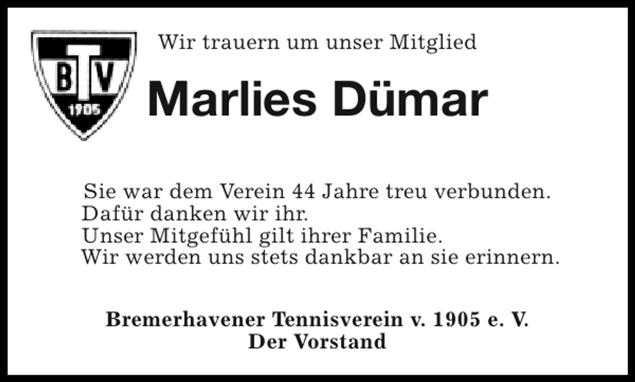 <p>Wir trauern um unser Mitglied</p><p>Marlies Dümar<br />Sie war dem Verein 44 Jahre treu verbunden.<br />Dafür danken wir ihr.<br />Unser Mitgefühl gilt ihrer Familie.<br />Wir werden uns stets dankbar an sie erinnern.<br />Bremerhavener Tennisverein v. 1905 e. V.<br />Der Vorstand</p>