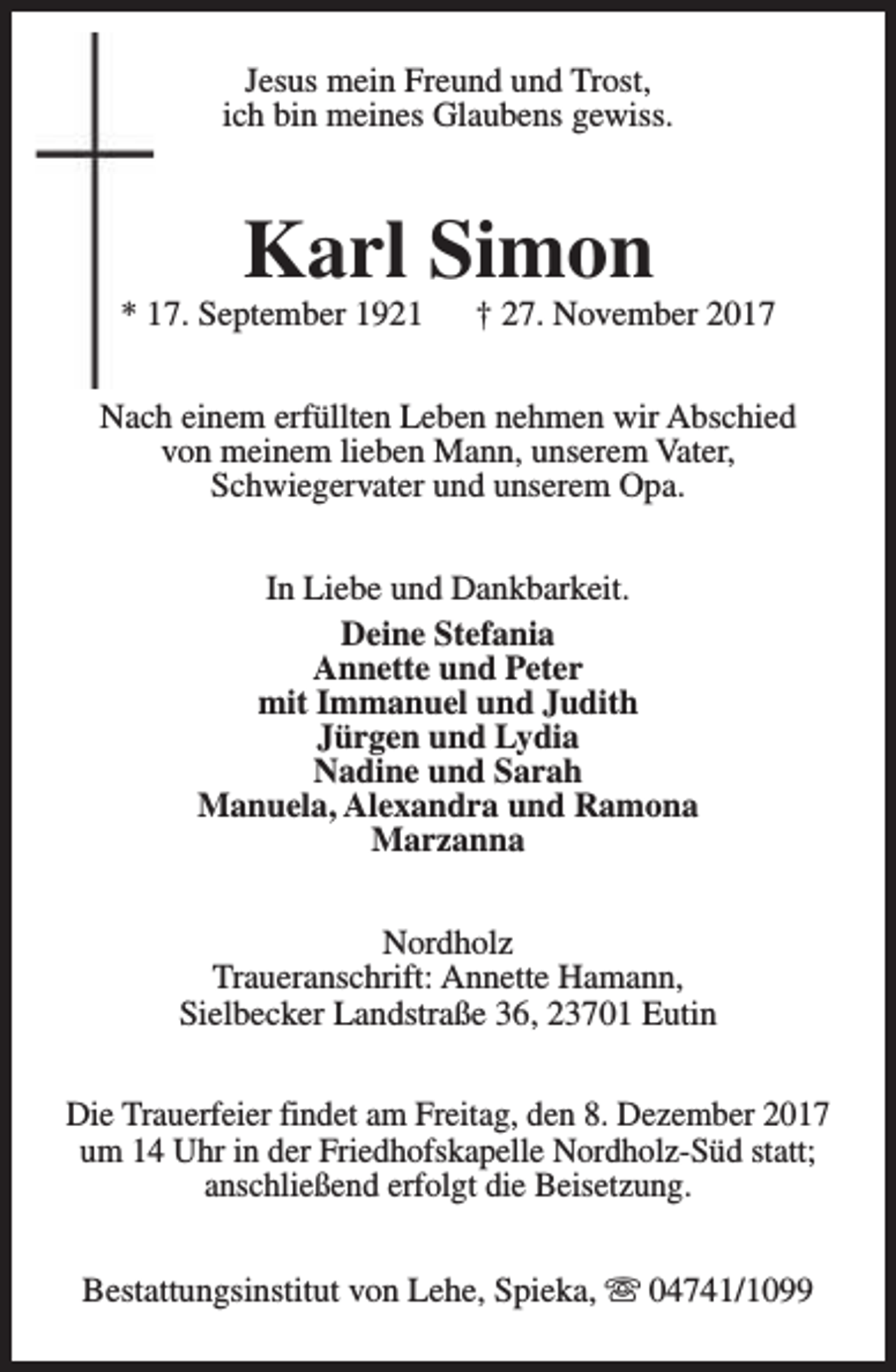 <p>Jesus mein Freund und Trost,<br />ich bin meines Glaubens gewiss.</p><p>Karl Simon</p><p>* 17. September 1921</p><p>† 27. November 2017</p><p>Nach einem erfüllten Leben nehmen wir Abschied<br />von meinem lieben Mann, unserem Vater,<br />Schwiegervater und unserem Opa.<br />In Liebe und Dankbarkeit.<br />Deine Stefania<br />Annette und Peter<br />mit Immanuel und Judith<br />Jürgen und Lydia<br />Nadine und Sarah<br />Manuela, Alexandra und Ramona<br />Marzanna<br />Nordholz<br />Traueranschrift: Annette Hamann,<br />Sielbecker Landstraße 36, 23701 Eutin<br />Die Trauerfeier findet am Freitag, den 8. Dezember 2017<br />um 14 Uhr in der Friedhofskapelle Nordholz-Süd statt;<br />anschließend erfolgt die Beisetzung.<br />Bestattungsinstitut von Lehe, Spieka, s 04741/1099</p>