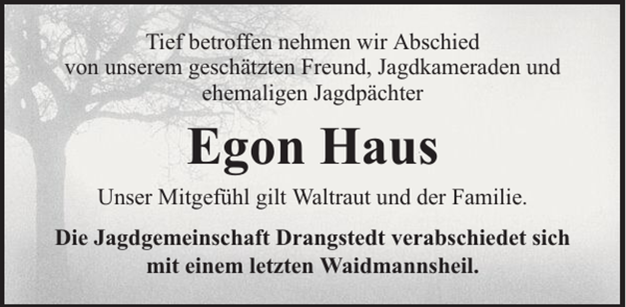 <p>Tief betroffen nehmen wir Abschied<br />von unserem geschätzten Freund, Jagdkameraden und<br />ehemaligen Jagdpächter</p><p>Egon Haus</p><p>Unser Mitgefühl gilt Waltraut und der Familie.<br />Die Jagdgemeinschaft Drangstedt verabschiedet sich<br />mit einem letzten Waidmannsheil.</p>