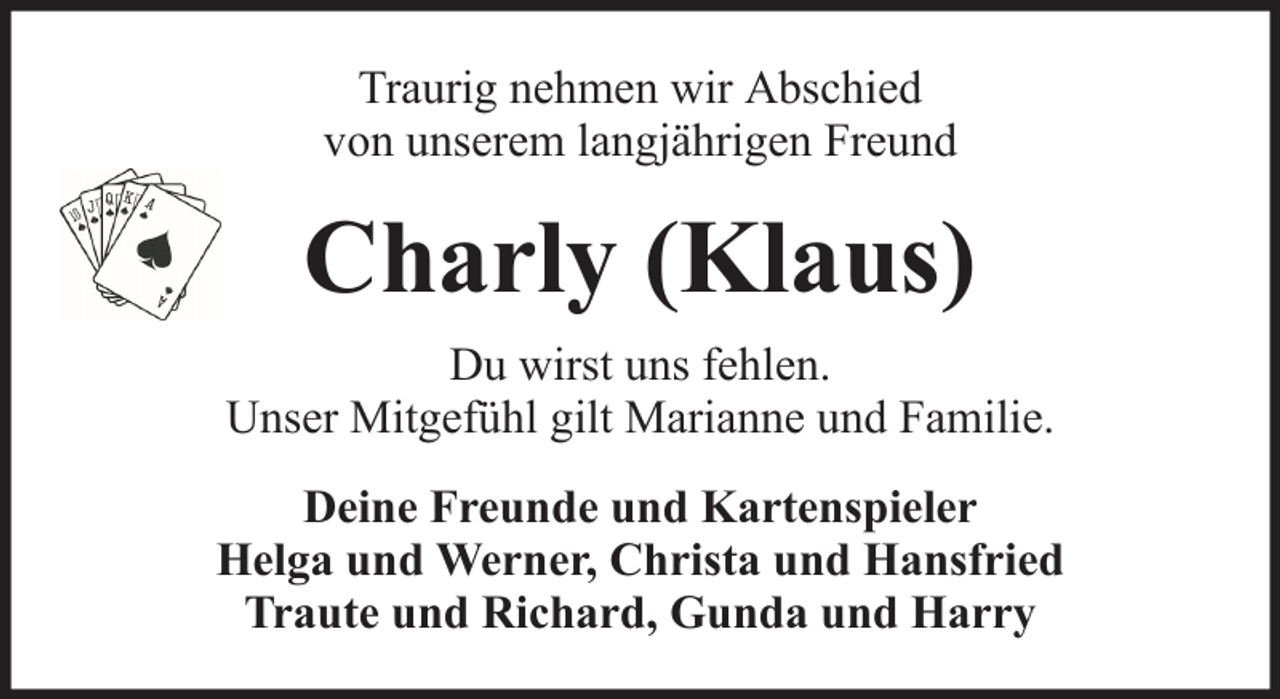 <p>Traurig nehmen wir Abschied<br />von unserem langjährigen Freund</p><p>Charly (Klaus)<br />Du wirst uns fehlen.<br />Unser Mitgefühl gilt Marianne und Familie.<br />Deine Freunde und Kartenspieler<br />Helga und Werner, Christa und Hansfried<br />Traute und Richard, Gunda und Harry</p>