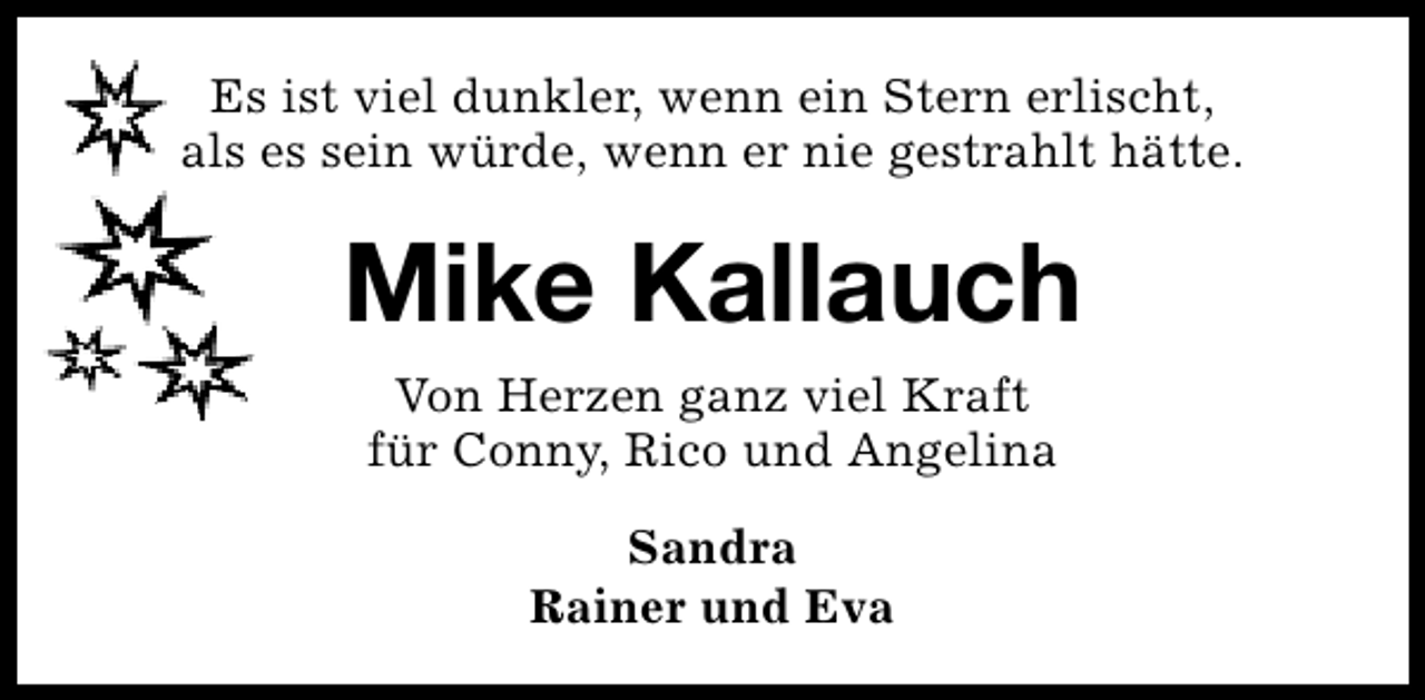 <p>Es ist viel dunkler, wenn ein Stern erlischt,<br />als es sein würde, wenn er nie gestrahlt hätte.</p><p>Mike Kallauch<br />Von Herzen ganz viel Kraft<br />für Conny, Rico und Angelina<br />Sandra<br />Rainer und Eva</p>