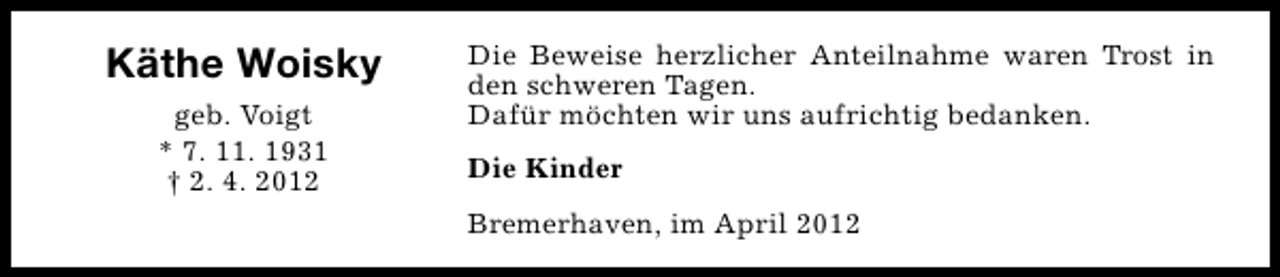 <p>Käthe Woisky<br />geb. Voigt<br />* 7. 11. 1931<br />† 2. 4. 2012</p><p>Die Beweise herzlicher Anteilnahme waren Trost in<br />den schweren Tagen.<br />Dafür möchten wir uns aufrichtig bedanken.<br />Die Kinder<br />Bremerhaven, im April 2012</p>