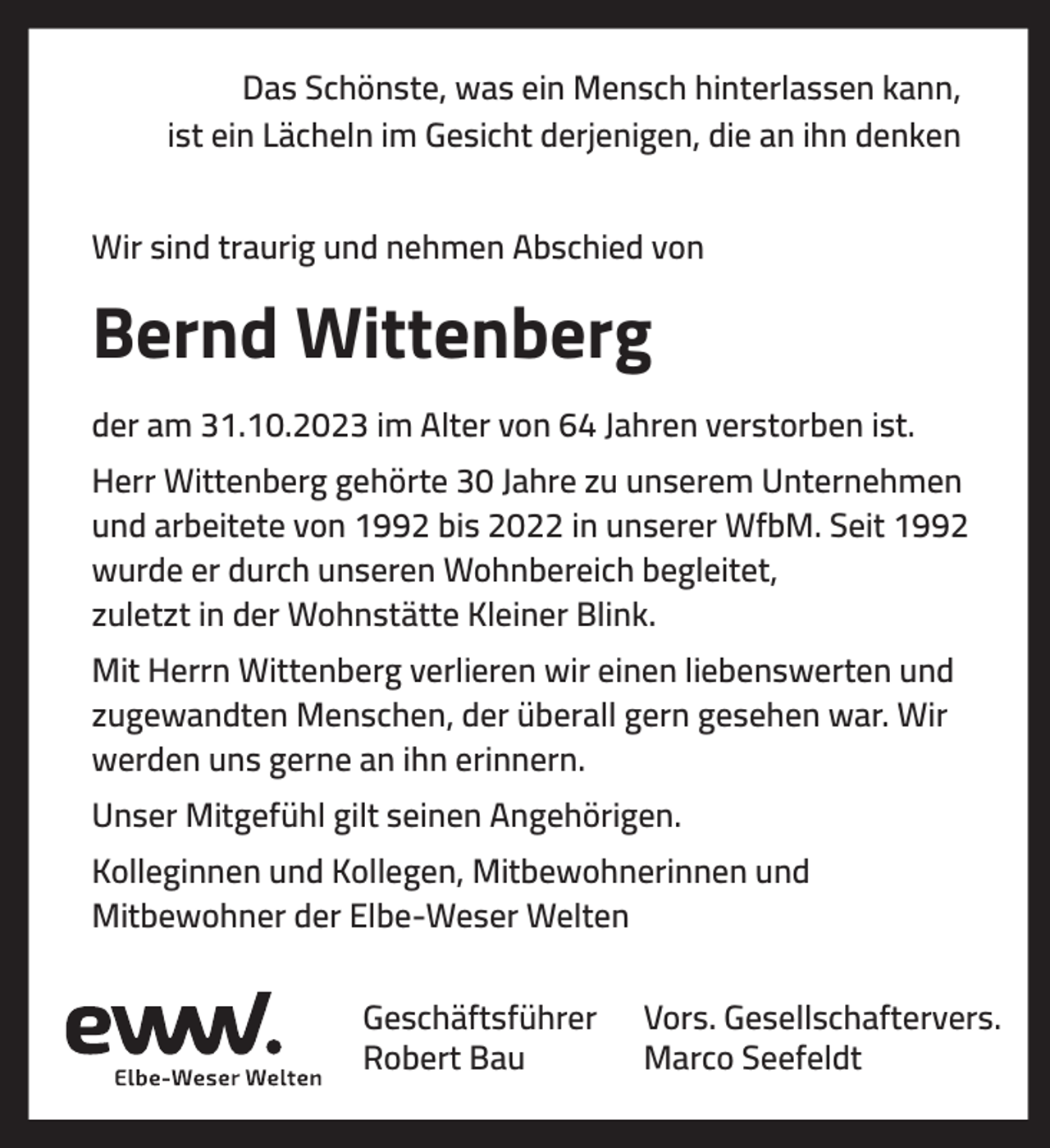 <p>Das Schönste, was ein Mensch hinterlassen kann,<br />ist ein Lächeln im Gesicht derjenigen, die an ihn denken<br />Wir sind traurig und nehmen Abschied von</p><p>Bernd Wittenberg<br />der am 31.10.2023 im Alter von 64 Jahren verstorben ist.<br />Herr Wittenberg gehörte 30 Jahre zu unserem Unternehmen<br />und arbeitete von 1992 bis 2022 in unserer WfbM. Seit 1992<br />wurde er durch unseren Wohnbereich begleitet,<br />zuletzt in der Wohnstätte Kleiner Blink.<br />Mit Herrn Wittenberg verlieren wir einen liebenswerten und<br />zugewandten Menschen, der überall gern gesehen war. Wir<br />werden uns gerne an ihn erinnern.<br />Unser Mitgefühl gilt seinen Angehörigen.<br />Kolleginnen und Kollegen, Mitbewohnerinnen und<br />Mitbewohner der Elbe-Weser Welten<br />Geschäftsführer<br />Robert Bau</p><p>Vors. Gesellschaftervers.<br />Marco Seefeldt</p>