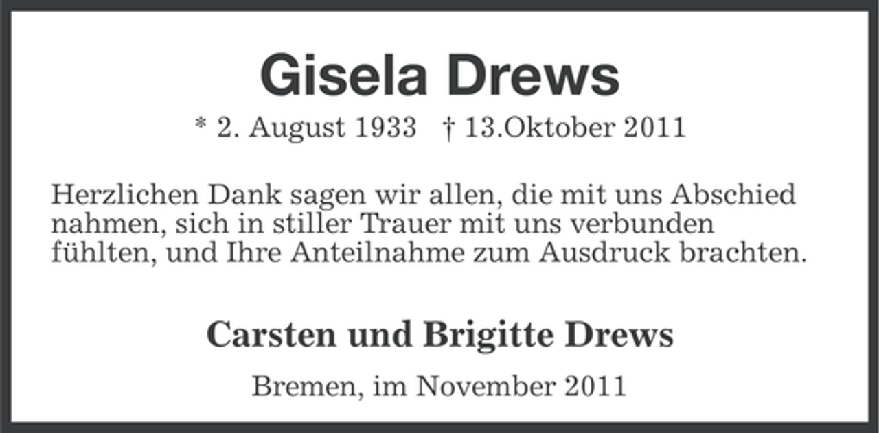 <p>Gisela Drews<br />* 2. August 1933 † 13.Oktober 2011<br />Herzlichen Dank sagen wir allen, die mit uns Abschied<br />nahmen, sich in stiller Trauer mit uns verbunden<br />fühlten, und Ihre Anteilnahme zum Ausdruck brachten.</p><p>Carsten und Brigitte Drews<br />Bremen, im November 2011</p>