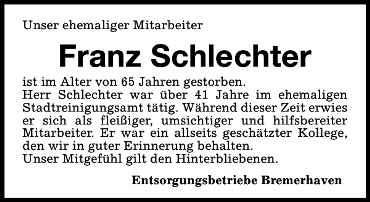 <p>Unser ehemaliger Mitarbeiter</p><p>Franz Schlechter</p><p>ist im Alter von 65 Jahren gestorben.<br />Herr Schlechter war über 41 Jahre im ehemaligen<br />Stadtreinigungsamt tätig. Während dieser Zeit erwies<br />er sich als fleißiger, umsichtiger und hilfsbereiter<br />Mitarbeiter. Er war ein allseits geschätzter Kollege,<br />den wir in guter Erinnerung behalten.<br />Unser Mitgefühl gilt den Hinterbliebenen.<br />Entsorgungsbetriebe Bremerhaven</p>