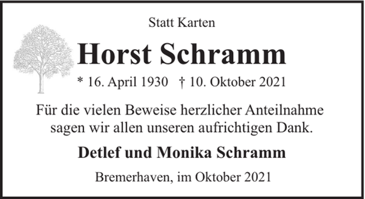 <p>Statt Karten</p><p>Horst Schramm</p><p>* 16. April 1930 † 10. Oktober 2021</p><p>Für die vielen Beweise herzlicher Anteilnahme<br />sagen wir allen unseren aufrichtigen Dank.</p><p>Detlef und Monika Schramm<br />Bremerhaven, im Oktober 2021</p>