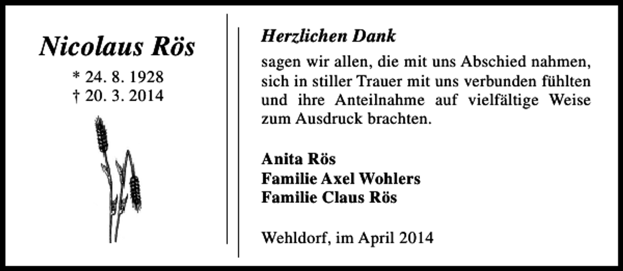 <p>Nicolaus Rös<br />* 24. 8. 1928<br />† 20. 3. 2014</p><p>Herzlichen Dank<br />sagen wir allen, die mit uns Abschied nahmen,<br />sich in stiller Trauer mit uns verbunden fühlten<br />und ihre Anteilnahme auf vielfältige Weise<br />zum Ausdruck brachten.<br />Anita Rös<br />Familie Axel Wohlers<br />Familie Claus Rös<br />Wehldorf, im April 2014</p>