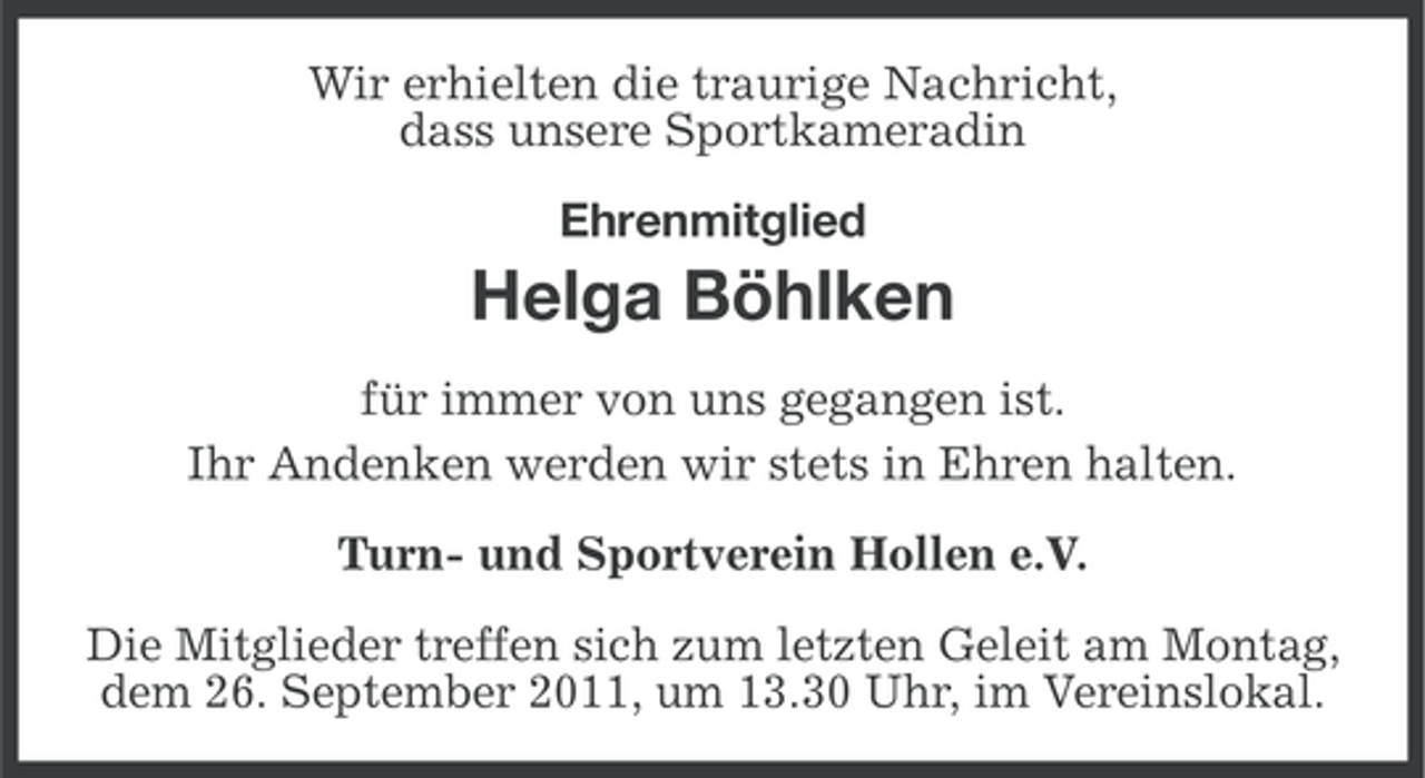 <p>Wir erhielten die traurige Nachricht,<br />dass unsere Sportkameradin<br />Ehrenmitglied</p><p>Helga Böhlken<br />für immer von uns gegangen ist.<br />Ihr Andenken werden wir stets in Ehren halten.<br />Turn- und Sportverein Hollen e.V.<br />Die Mitglieder treffen sich zum letzten Geleit am Montag,<br />dem 26. September 2011, um 13.30 Uhr, im Vereinslokal.</p>