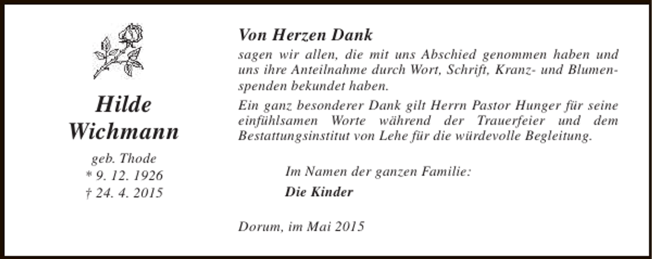 <p>Von Herzen Dank</p><p>Hilde<br />Wichmann<br />geb. Thode<br />* 9. 12. 1926<br />† 24. 4. 2015</p><p>sagen wir allen, die mit uns Abschied genommen haben und<br />uns ihre Anteilnahme durch Wort, Schrift, Kranz- und Blumenspenden bekundet haben.<br />Ein ganz besonderer Dank gilt Herrn Pastor Hunger für seine<br />einfühlsamen Worte während der Trauerfeier und dem<br />Bestattungsinstitut von Lehe für die würdevolle Begleitung.<br />Im Namen der ganzen Familie:<br />Die Kinder<br />Dorum, im Mai 2015</p>