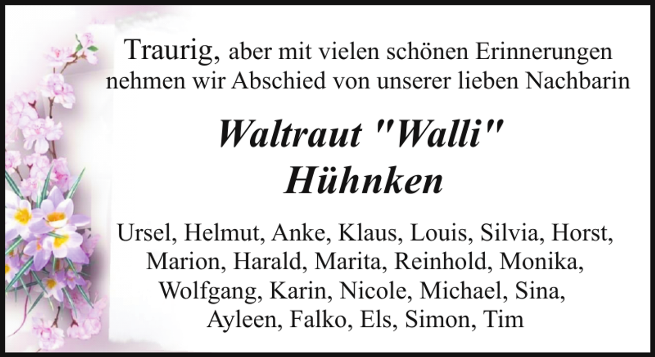 <p>Traurig, aber mit vielen schönen Erinnerungen<br />nehmen wir Abschied von unserer lieben Nachbarin</p><p>Waltraut "Walli"<br />Hühnken<br />Ursel, Helmut, Anke, Klaus, Louis, Silvia, Horst,<br />Marion, Harald, Marita, Reinhold, Monika,<br />Wolfgang, Karin, Nicole, Michael, Sina,<br />Ayleen, Falko, Els, Simon, Tim</p>