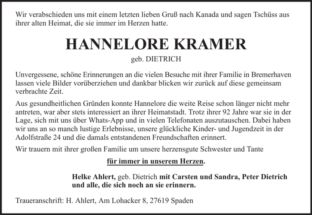 <p>Wir verabschieden uns mit einem letzten lieben Gruß nach Kanada und sagen Tschüss aus<br />ihrer alten Heimat, die sie immer im Herzen hatte.</p><p>HANNELORE KRAMER<br />geb. DIETRICH<br />Unvergessene, schöne Erinnerungen an die vielen Besuche mit ihrer Familie in Bremerhaven<br />lassen viele Bilder vorüberziehen und dankbar blicken wir zurück auf diese gemeinsam<br />verbrachte Zeit.<br />Aus gesundheitlichen Gründen konnte Hannelore die weite Reise schon länger nicht mehr<br />antreten, war aber stets interessiert an ihrer Heimatstadt. Trotz ihrer 92 Jahre war sie in der<br />Lage, sich mit uns über Whats-App und in vielen Telefonaten auszutauschen. Dabei haben<br />wir uns an so manch lustige Erlebnisse, unsere glückliche Kinder- und Jugendzeit in der<br />Adolfstraße 24 und die damals entstandenen Freundschaften erinnert.<br />Wir trauern mit ihrer großen Familie um unsere herzensgute Schwester und Tante<br />für immer in unserem Herzen.<br />Helke Ahlert, geb. Dietrich mit Carsten und Sandra, Peter Dietrich<br />und alle, die sich noch an sie erinnern.<br />Traueranschrift: H. Ahlert, Am Lohacker 8, 27619 Spaden</p>