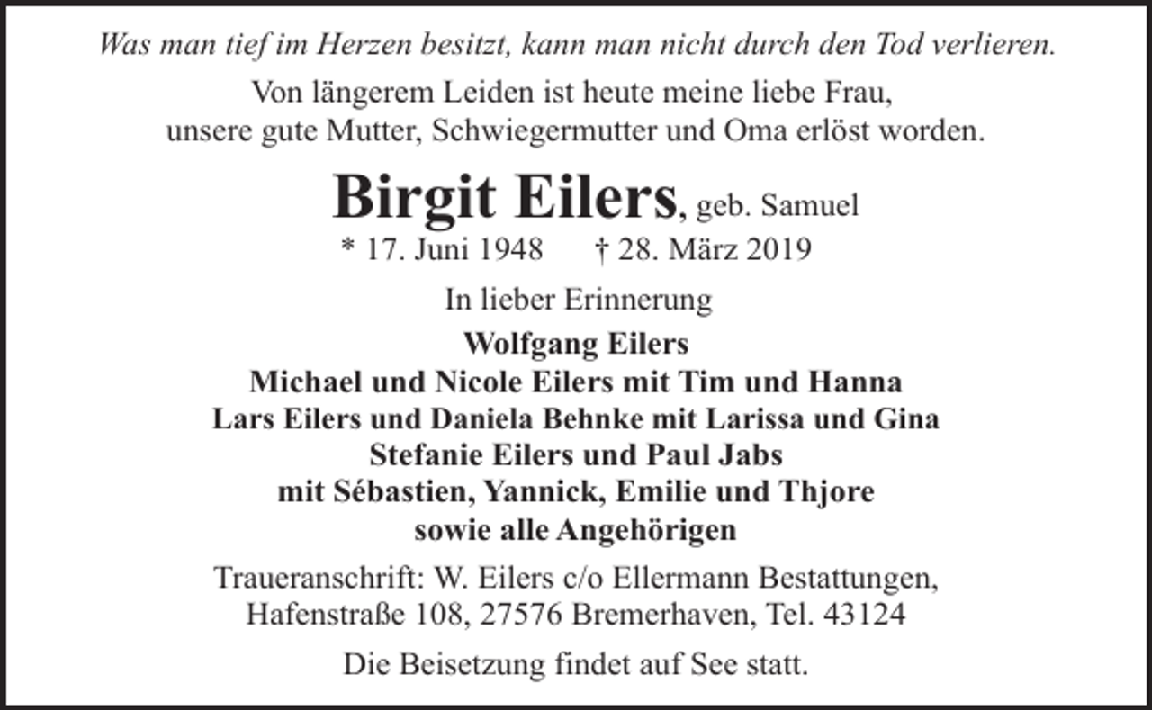 <p>Was man tief im Herzen besitzt, kann man nicht durch den Tod verlieren.<br />Von längerem Leiden ist heute meine liebe Frau,<br />unsere gute Mutter, Schwiegermutter und Oma erlöst worden.</p><p>Birgit Eilers, geb. Samuel<br />* 17. Juni 1948</p><p>† 28. März 2019</p><p>In lieber Erinnerung<br />Wolfgang Eilers<br />Michael und Nicole Eilers mit Tim und Hanna<br />Lars Eilers und Daniela Behnke mit Larissa und Gina<br />Stefanie Eilers und Paul Jabs<br />mit Sébastien, Yannick, Emilie und Thjore<br />sowie alle Angehörigen<br />Traueranschrift: W. Eilers c/o Ellermann Bestattungen,<br />Hafenstraße 108, 27576 Bremerhaven, Tel. 43124<br />Die Beisetzung findet auf See statt.</p>