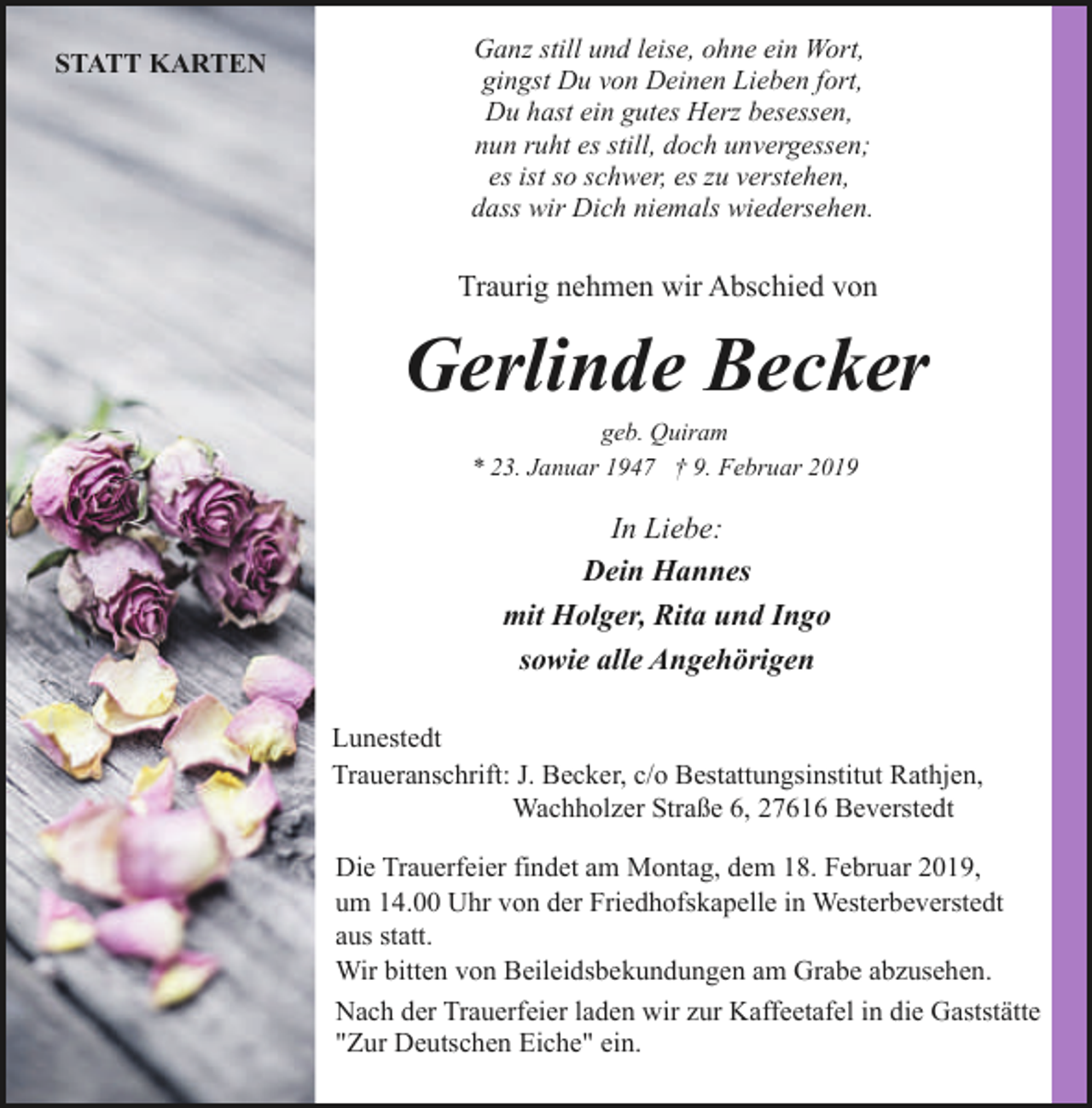 <p>STATT KARTEN</p><p>Ganz still und leise, ohne ein Wort,<br />gingst Du von Deinen Lieben fort,<br />Du hast ein gutes Herz besessen,<br />nun ruht es still, doch unvergessen;<br />es ist so schwer, es zu verstehen,<br />dass wir Dich niemals wiedersehen.</p><p>Traurig nehmen wir Abschied von</p><p>Gerlinde Becker<br />geb. Quiram<br />* 23. Januar 1947 † 9. Februar 2019</p><p>In Liebe:<br />Dein Hannes<br />mit Holger, Rita und Ingo<br />sowie alle Angehörigen<br />Lunestedt<br />Traueranschrift: J. Becker, c/o Bestattungsinstitut Rathjen,<br />Wachholzer Straße 6, 27616 Beverstedt<br />Die Trauerfeier findet am Montag, dem 18. Februar 2019,<br />um 14.00 Uhr von der Friedhofskapelle in Westerbeverstedt<br />aus statt.<br />Wir bitten von Beileidsbekundungen am Grabe abzusehen.<br />Nach der Trauerfeier laden wir zur Kaffeetafel in die Gaststätte<br />"Zur Deutschen Eiche" ein.</p>