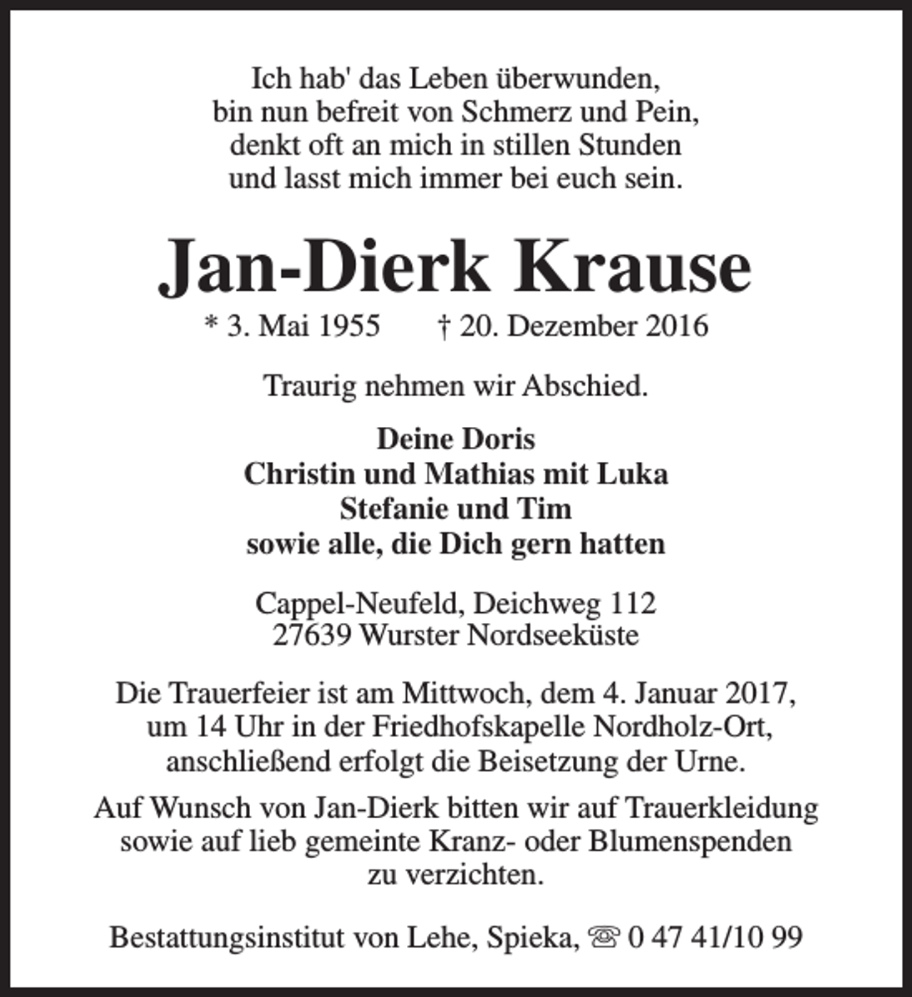 <p>Ich hab' das Leben überwunden,<br />bin nun befreit von Schmerz und Pein,<br />denkt oft an mich in stillen Stunden<br />und lasst mich immer bei euch sein.</p><p>Jan-Dierk Krause<br />* 3. Mai 1955</p><p>† 20. Dezember 2016</p><p>Traurig nehmen wir Abschied.<br />Deine Doris<br />Christin und Mathias mit Luka<br />Stefanie und Tim<br />sowie alle, die Dich gern hatten<br />Cappel-Neufeld, Deichweg 117639 Wurster Nordseeküste<br />Die Trauerfeier ist am Mittwoch, dem 4. Januar 2017,<br />um 14 Uhr in der Friedhofskapelle Nordholz-Ort,<br />anschließend erfolgt die Beisetzung der Urne.<br />Auf Wunsch von Jan-Dierk bitten wir auf Trauerkleidung<br />sowie auf lieb gemeinte Kranz- oder Blumenspenden<br />zu verzichten.<br />Bestattungsinstitut von Lehe, Spieka, s 0 47 41/10 99</p>