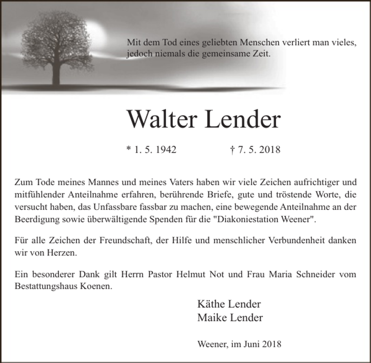 <p>Mit dem Tod eines geliebten Menschen verliert man vieles,<br />jedoch niemals die gemeinsame Zeit.</p><p>Walter Lender<br />* 1. 5. 1942</p><p>† 7. 5. 2018</p><p>Zum Tode meines Mannes und meines Vaters haben wir viele Zeichen aufrichtiger und<br />mitfühlender Anteilnahme erfahren, berührende Briefe, gute und tröstende Worte, die<br />versucht haben, das Unfassbare fassbar zu machen, eine bewegende Anteilnahme an der<br />Beerdigung sowie überwältigende Spenden für die "Diakoniestation Weener".<br />Für alle Zeichen der Freundschaft, der Hilfe und menschlicher Verbundenheit danken<br />wir von Herzen.<br />Ein besonderer Dank gilt Herrn Pastor Helmut Not und Frau Maria Schneider vom<br />Bestattungshaus Koenen.</p><p>Käthe Lender<br />Maike Lender<br />Weener, im Juni 2018</p>