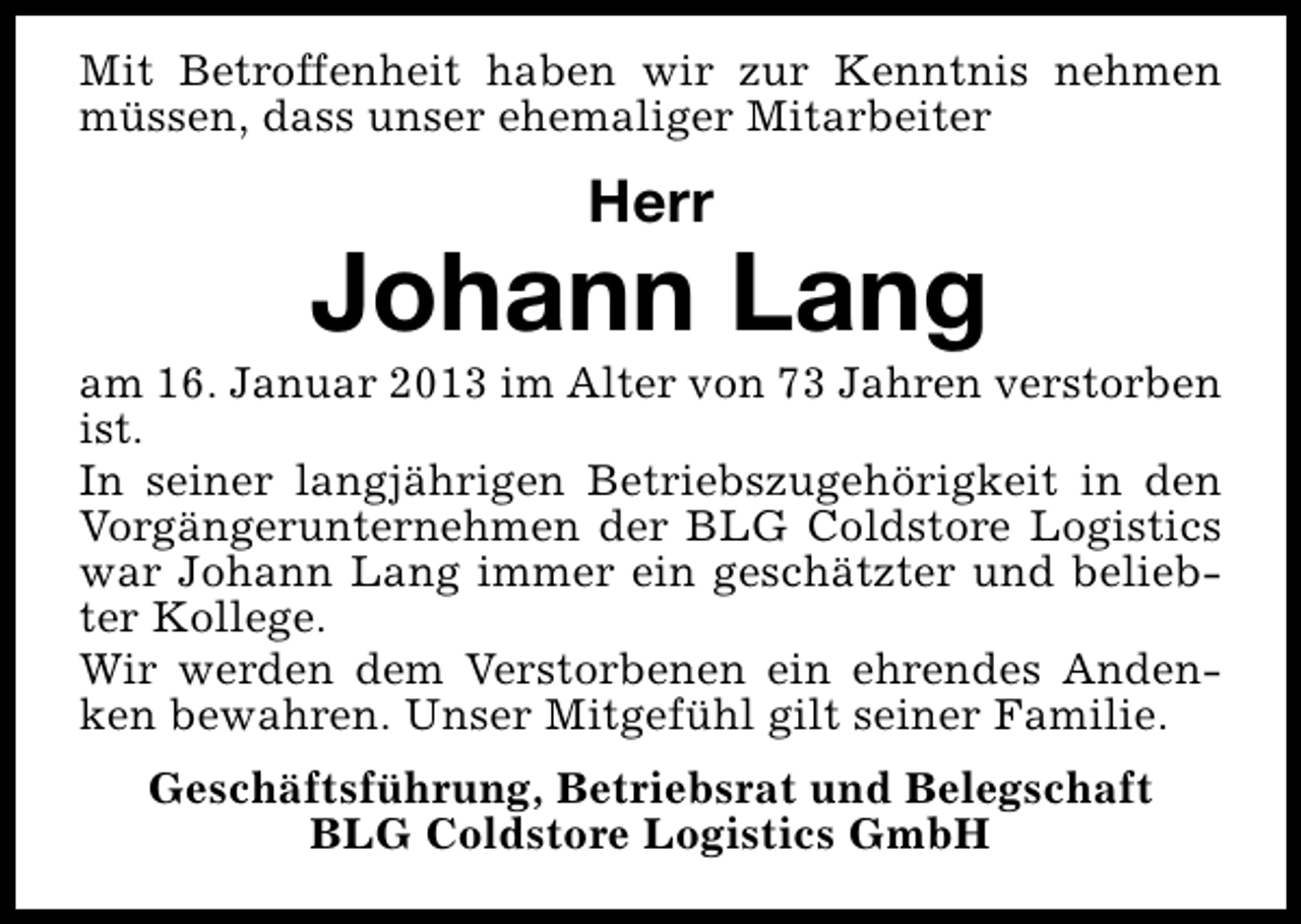 <p>Mit Betroffenheit haben wir zur Kenntnis nehmen<br />müssen, dass unser ehemaliger Mitarbeiter</p><p>Herr</p><p>Johann Lang</p><p>am 16. Januar 2013 im Alter von 73 Jahren verstorben<br />ist.<br />In seiner langjährigen Betriebszugehörigkeit in den<br />Vorgängerunternehmen der BLG Coldstore Logistics<br />war Johann Lang immer ein geschätzter und beliebter Kollege.<br />Wir werden dem Verstorbenen ein ehrendes Andenken bewahren. Unser Mitgefühl gilt seiner Familie.<br />Geschäftsführung, Betriebsrat und Belegschaft<br />BLG Coldstore Logistics GmbH</p>