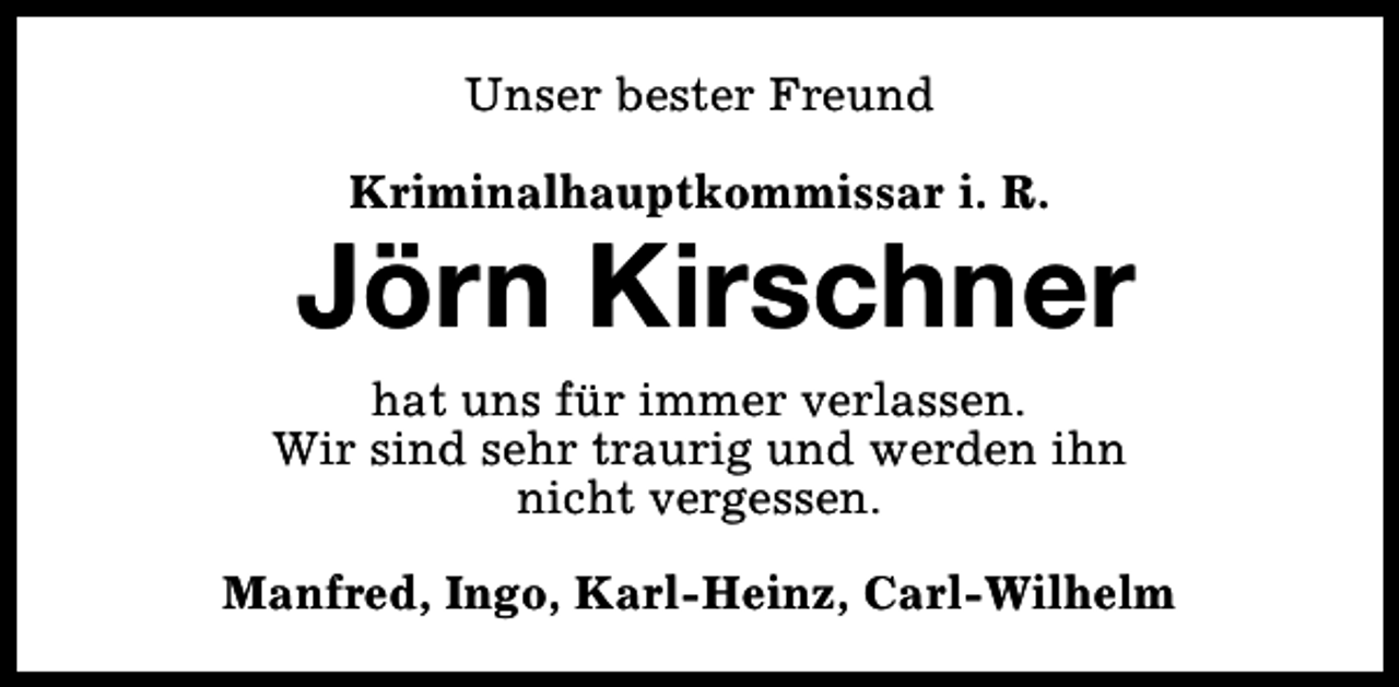 <p>Unser bester Freund<br />Kriminalhauptkommissar i. R.</p><p>Jörn Kirschner<br />hat uns für immer verlassen.<br />Wir sind sehr traurig und werden ihn<br />nicht vergessen.<br />Manfred, Ingo, Karl-Heinz, Carl-Wilhelm</p>