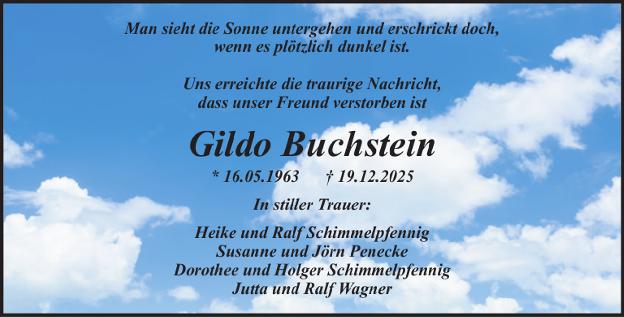<p>Man sieht die Sonne untergehen und erschrickt doch,<br />wenn es plötzlich dunkel ist.<br />Uns erreichte die traurige Nachricht,<br />dass unser Freund verstorben ist</p><p>Gildo Buchstein<br />* 16.05.1963</p><p>† 19.12.2025</p><p>In stiller Trauer:<br />Heike und Ralf Schimmelpfennig<br />Susanne und Jörn Penecke<br />Dorothee und Holger Schimmelpfennig<br />Jutta und Ralf Wagner</p>