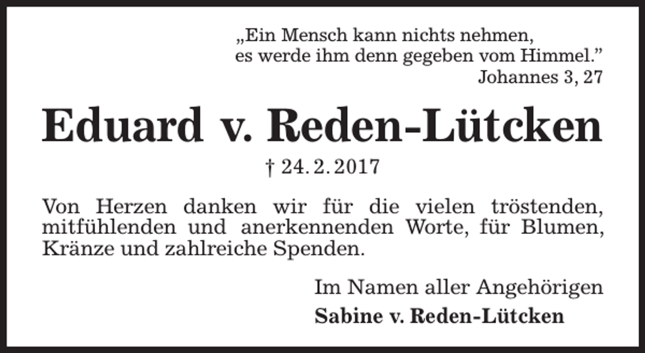 <p>„Ein Mensch kann nichts nehmen,<br />es werde ihm denn gegeben vom Himmel.”<br />Johannes 3, 27</p><p>Eduard v. Reden-Lütcken<br />† 24. 2. 2017</p><p>Von Herzen danken wir für die vielen tröstenden,<br />mitfühlenden und anerkennenden Worte, für Blumen,<br />Kränze und zahlreiche Spenden.<br />Im Namen aller Angehörigen<br />Sabine v. Reden-Lütcken</p>