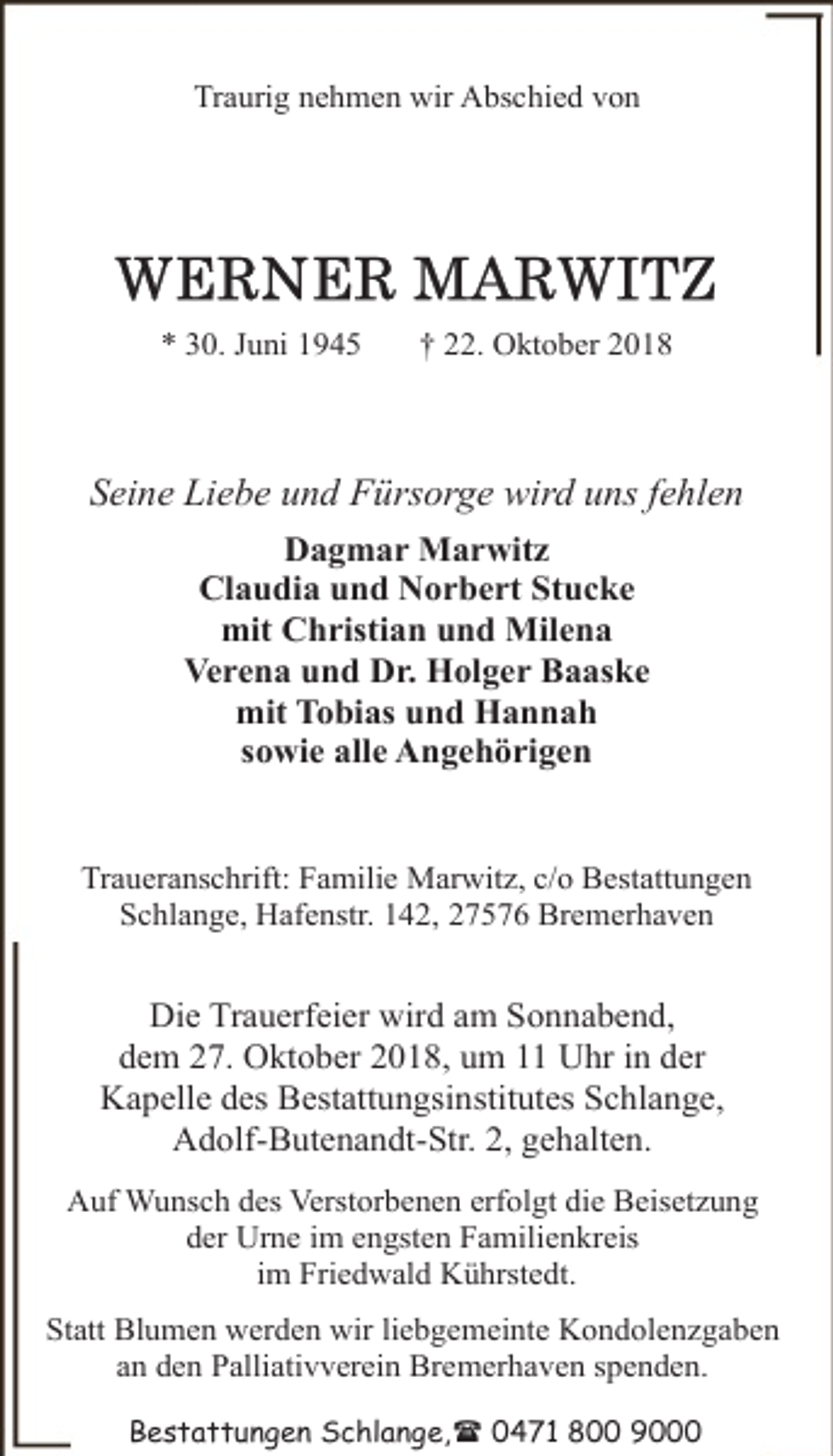 <p>Traurig nehmen wir Abschied von</p><p>* 30. Juni 1945</p><p>† 22. Oktober 2018</p><p>Seine Liebe und Fürsorge wird uns fehlen<br />Dagmar Marwitz<br />Claudia und Norbert Stucke<br />mit Christian und Milena<br />Verena und Dr. Holger Baaske<br />mit Tobias und Hannah<br />sowie alle Angehörigen<br />Traueranschrift: Familie Marwitz, c/o Bestattungen<br />Schlange, Hafenstr. 142, 27576 Bremerhaven</p><p>Die Trauerfeier wird am Sonnabend,<br />dem 27. Oktober 2018, um 11 Uhr in der<br />Kapelle des Bestattungsinstitutes Schlange,<br />Adolf-Butenandt-Str. 2, gehalten.<br />Auf Wunsch des Verstorbenen erfolgt die Beisetzung<br />der Urne im engsten Familienkreis<br />im Friedwald Kührstedt.<br />Statt Blumen werden wir liebgemeinte Kondolenzgaben<br />an den Palliativverein Bremerhaven spenden.<br />Bestattungen Schlange,( 0471 800 9000</p>