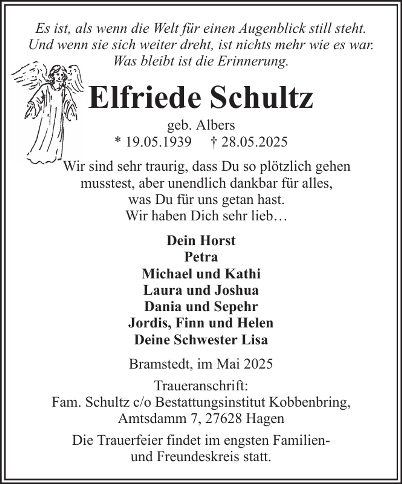 <p>Es ist, als wenn die Welt für einen Augenblick still steht.<br />Und wenn sie sich weiter dreht, ist nichts mehr wie es war.<br />Was bleibt ist die Erinnerung.</p><p>Elfriede Schultz<br />geb. Albers<br />* 19.05.1939 † 28.05.2025<br />Wir sind sehr traurig, dass Du so plötzlich gehen<br />musstest, aber unendlich dankbar für alles,<br />was Du für uns getan hast.<br />Wir haben Dich sehr lieb…<br />Dein Horst<br />Petra<br />Michael und Kathi<br />Laura und Joshua<br />Dania und Sepehr<br />Jordis, Finn und Helen<br />Deine Schwester Lisa<br />Bramstedt, im Mai 2025<br />Traueranschrift:<br />Fam. Schultz c/o Bestattungsinstitut Kobbenbring,<br />Amtsdamm 7, 27628 Hagen<br />Die Trauerfeier findet im engsten Familienund Freundeskreis statt.</p>