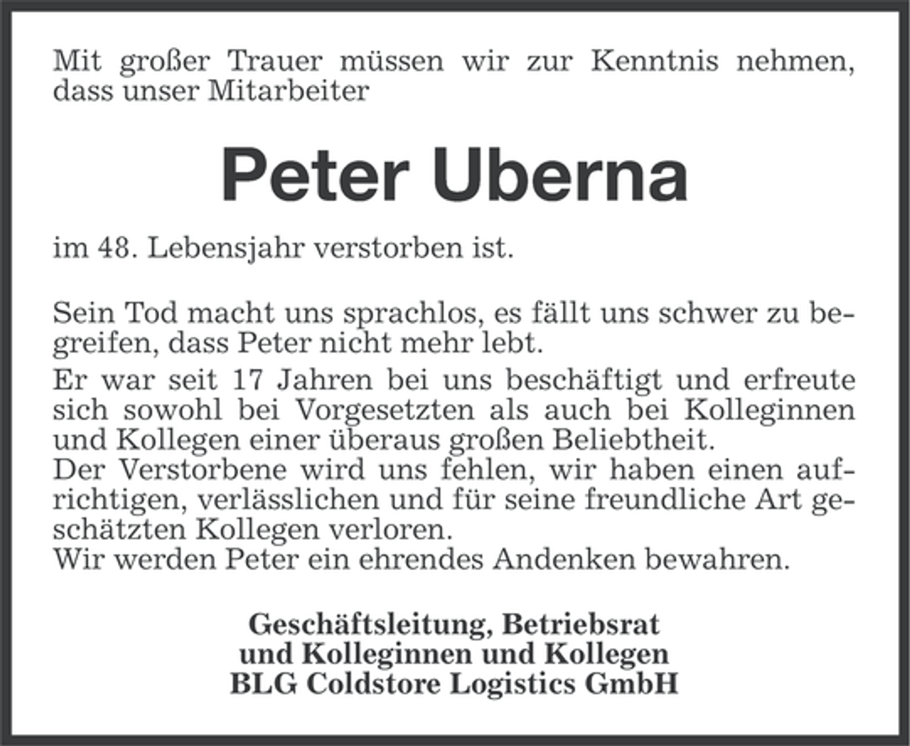 <p>Mit großer Trauer müssen wir zur Kenntnis nehmen,<br />dass unser Mitarbeiter</p><p>Peter Uberna<br />im 48. Lebensjahr verstorben ist.<br />Sein Tod macht uns sprachlos, es fällt uns schwer zu begreifen, dass Peter nicht mehr lebt.<br />Er war seit 17 Jahren bei uns beschäftigt und erfreute<br />sich sowohl bei Vorgesetzten als auch bei Kolleginnen<br />und Kollegen einer überaus großen Beliebtheit.<br />Der Verstorbene wird uns fehlen, wir haben einen aufrichtigen, verlässlichen und für seine freundliche Art geschätzten Kollegen verloren.<br />Wir werden Peter ein ehrendes Andenken bewahren.<br />Geschäftsleitung, Betriebsrat<br />und Kolleginnen und Kollegen<br />BLG Coldstore Logistics GmbH</p>