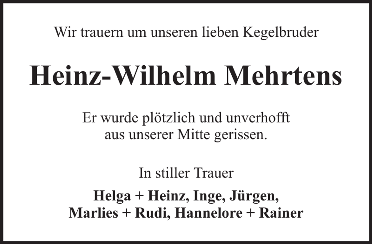 <p>Wir trauern um unseren lieben Kegelbruder</p><p>Heinz-Wilhelm Mehrtens<br />Er wurde plötzlich und unverhofft<br />aus unserer Mitte gerissen.<br />In stiller Trauer<br />Helga + Heinz, Inge, Jürgen,<br />Marlies + Rudi, Hannelore + Rainer</p>