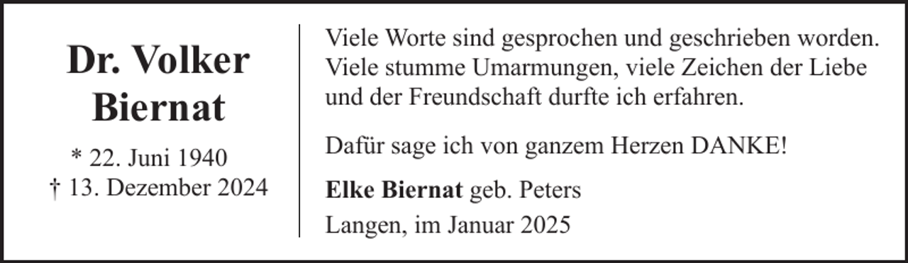 <p>Dr. Volker<br />Biernat<br />* 22. Juni 1940<br />† 13. Dezember 2024</p><p>Viele Worte sind gesprochen und geschrieben worden.<br />Viele stumme Umarmungen, viele Zeichen der Liebe<br />und der Freundschaft durfte ich erfahren.<br />Dafür sage ich von ganzem Herzen DANKE!<br />Elke Biernat geb. Peters<br />Langen, im Januar 2025</p>