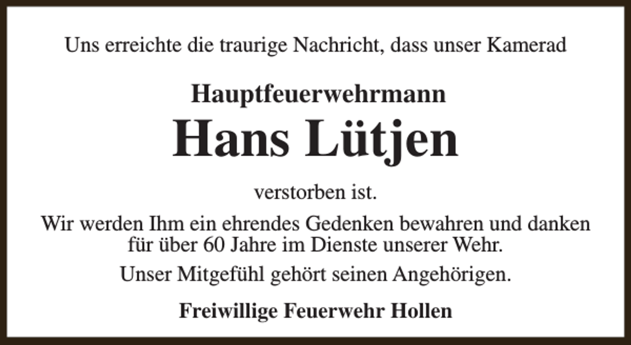 <p>Uns erreichte die traurige Nachricht, dass unser Kamerad</p><p>Hauptfeuerwehrmann</p><p>Hans Lütjen<br />verstorben ist.<br />Wir werden Ihm ein ehrendes Gedenken bewahren und danken<br />für über 60 Jahre im Dienste unserer Wehr.<br />Unser Mitgefühl gehört seinen Angehörigen.<br />Freiwillige Feuerwehr Hollen</p>
