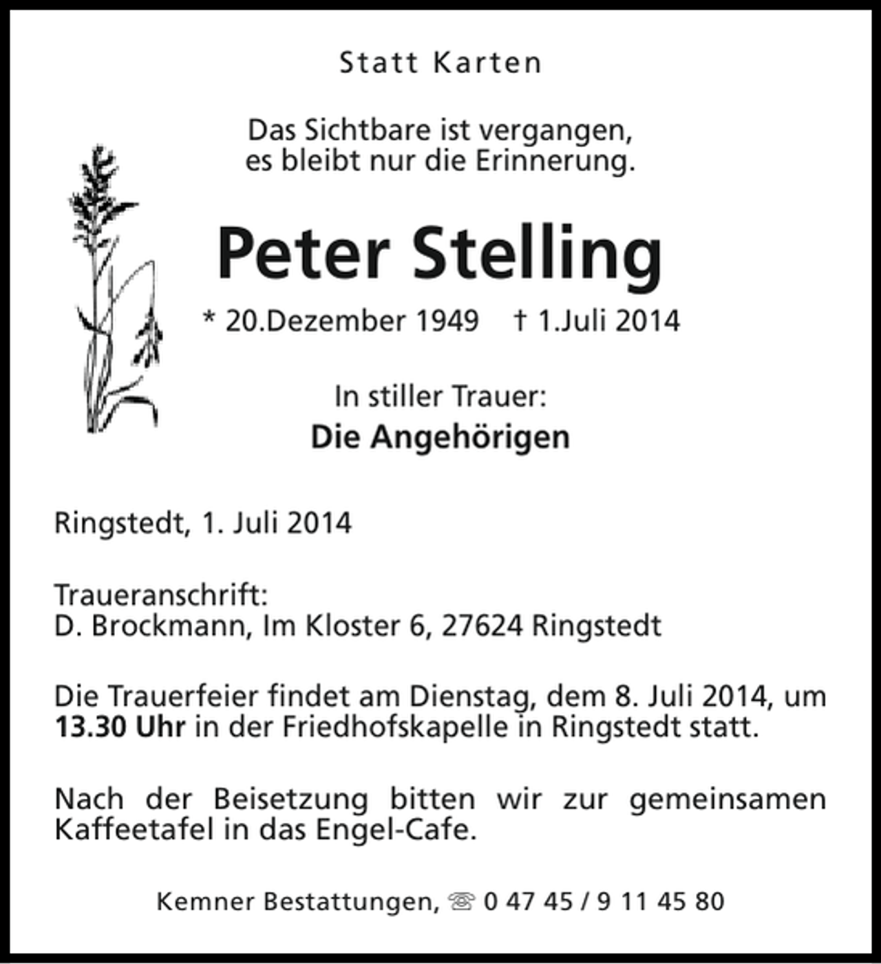 <p>Statt Karten<br />Das Sichtbare ist vergangen,<br />es bleibt nur die Erinnerung.</p><p>Peter Stelling</p><p>* 20.Dezember 1949</p><p>† 1.Juli 2014</p><p>In stiller Trauer:</p><p>Die Angehörigen<br />Ringstedt, 1. Juli 2014<br />Traueranschrift:<br />D. Brockmann, Im Kloster 6, 27624 Ringstedt<br />Die Trauerfeier findet am Dienstag, dem 8. Juli 2014, um<br />13.30 Uhr in der Friedhofskapelle in Ringstedt statt.<br />Nach der Beisetzung bitten wir zur gemeinsamen<br />Kaffeetafel in das Engel-Cafe.<br />Kemner Bestattungen, s 0 47 45 / 9 11 45 80</p>