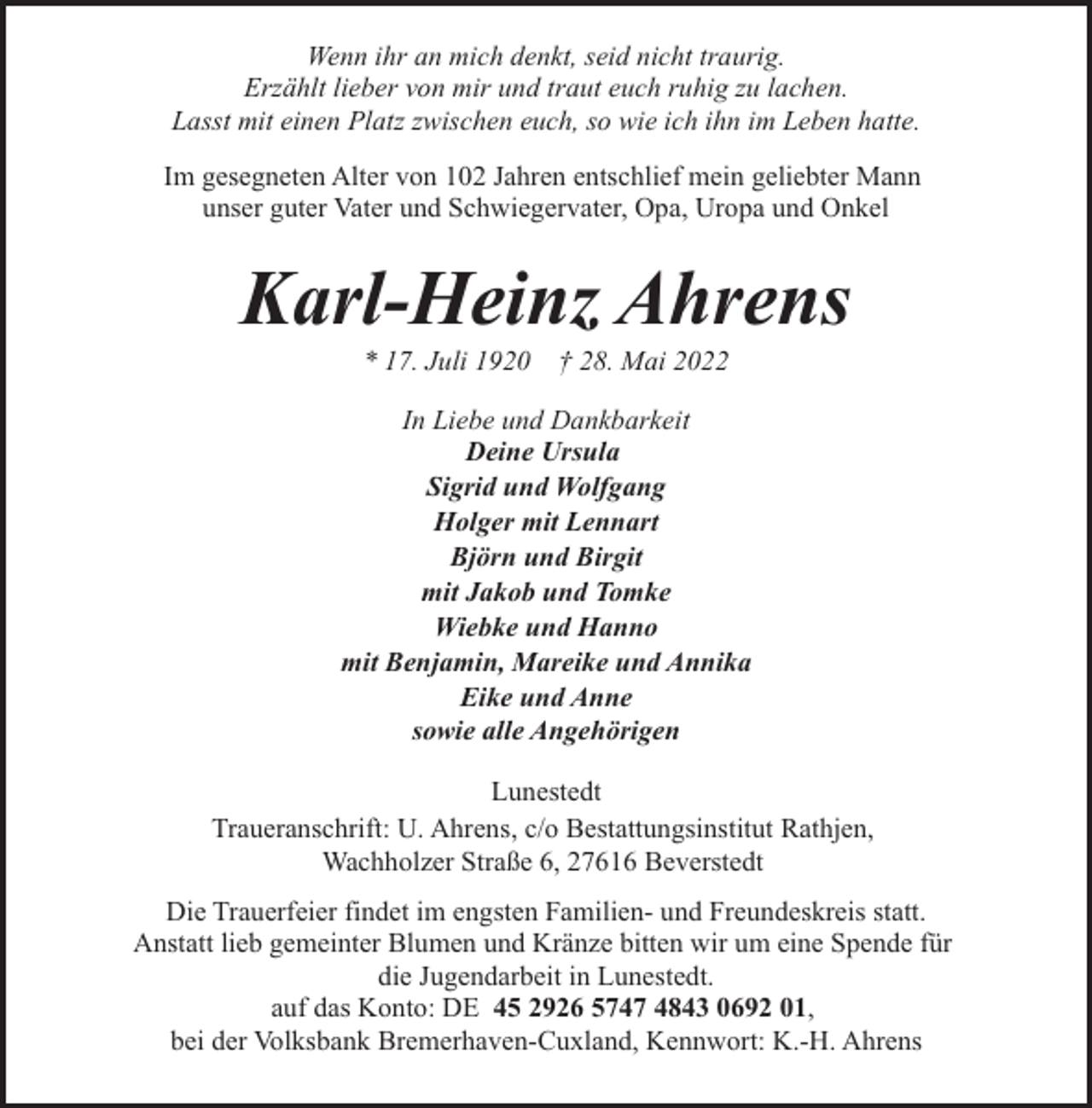 <p>Wenn ihr an mich denkt, seid nicht traurig.<br />Erzählt lieber von mir und traut euch ruhig zu lachen.<br />Lasst mit einen Platz zwischen euch, so wie ich ihn im Leben hatte.<br />Im gesegneten Alter von 102 Jahren entschlief mein geliebter Mann<br />unser guter Vater und Schwiegervater, Opa, Uropa und Onkel</p><p>Karl-Heinz Ahrens<br />* 17. Juli 1920</p><p>† 28. Mai 2022</p><p>In Liebe und Dankbarkeit<br />Deine Ursula<br />Sigrid und Wolfgang<br />Holger mit Lennart<br />Björn und Birgit<br />mit Jakob und Tomke<br />Wiebke und Hanno<br />mit Benjamin, Mareike und Annika<br />Eike und Anne<br />sowie alle Angehörigen<br />Lunestedt<br />Traueranschrift: U. Ahrens, c/o Bestattungsinstitut Rathjen,<br />Wachholzer Straße 6, 27616 Beverstedt<br />Die Trauerfeier findet im engsten Familien- und Freundeskreis statt.<br />Anstatt lieb gemeinter Blumen und Kränze bitten wir um eine Spende für<br />die Jugendarbeit in Lunestedt.<br />auf das Konto: DE 45 2926 5747 4843 0692 01,<br />bei der Volksbank Bremerhaven-Cuxland, Kennwort: K.-H. Ahrens</p>