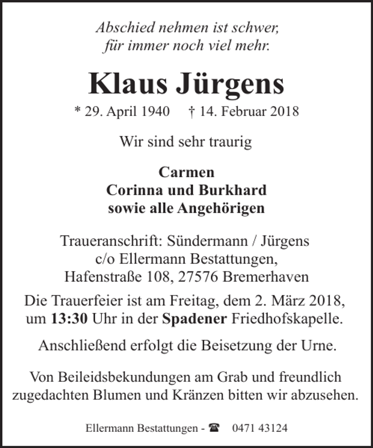 <p>Abschied nehmen ist schwer,<br />für immer noch viel mehr.</p><p>Klaus Jürgens</p><p>* 29. April 1940</p><p>† 14. Februar 2018</p><p>Wir sind sehr traurig<br />Carmen<br />Corinna und Burkhard<br />sowie alle Angehörigen<br />Traueranschrift: Sündermann / Jürgens<br />c/o Ellermann Bestattungen,<br />Hafenstraße 108, 27576 Bremerhaven<br />Die Trauerfeier ist am Freitag, dem 2. März 2018,<br />um 13:30 Uhr in der Spadener Friedhofskapelle.<br />Anschließend erfolgt die Beisetzung der Urne.<br />Von Beileidsbekundungen am Grab und freundlich<br />zugedachten Blumen und Kränzen bitten wir abzusehen.<br />Ellermann Bestattungen - (</p><p>0471 43124</p>