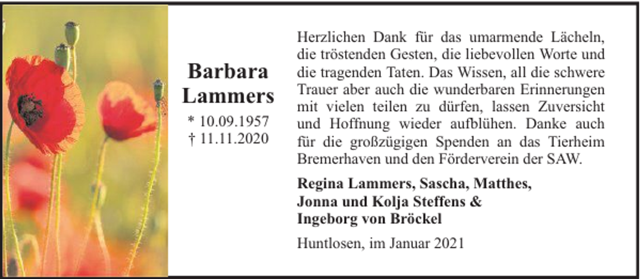 <p>Barbara<br />Lammers<br />* 10.09.1957<br />† 11.11.2020</p><p>Herzlichen Dank für das umarmende Lächeln,<br />die tröstenden Gesten, die liebevollen Worte und<br />die tragenden Taten. Das Wissen, all die schwere<br />Trauer aber auch die wunderbaren Erinnerungen<br />mit vielen teilen zu dürfen, lassen Zuversicht<br />und Hoffnung wieder aufblühen. Danke auch<br />für die großzügigen Spenden an das Tierheim<br />Bremerhaven und den Förderverein der SAW.<br />Regina Lammers, Sascha, Matthes,<br />Jonna und Kolja Steffens &amp;<br />Ingeborg von Bröckel<br />Huntlosen, im Januar 2021</p>