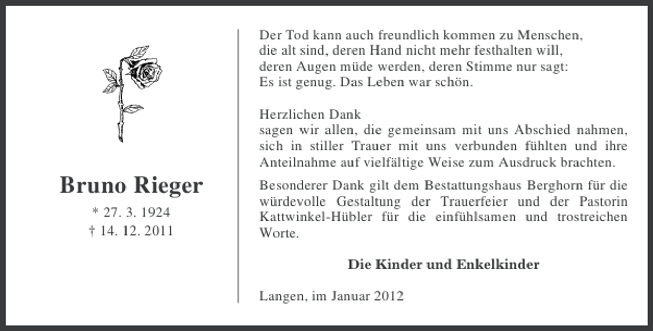 <p>Der Tod kann auch freundlich kommen zu Menschen,<br />die alt sind, deren Hand nicht mehr festhalten will,<br />deren Augen müde werden, deren Stimme nur sagt:<br />Es ist genug. Das Leben war schön.<br />Herzlichen Dank<br />sagen wir allen, die gemeinsam mit uns Abschied nahmen,<br />sich in stiller Trauer mit uns verbunden fühlten und ihre<br />Anteilnahme auf vielfältige Weise zum Ausdruck brachten.</p><p>Bruno Rieger<br />* 27. 3. 1924<br />† 14. 12. 2011</p><p>Besonderer Dank gilt dem Bestattungshaus Berghorn für die<br />würdevolle Gestaltung der Trauerfeier und der Pastorin<br />Kattwinkel-Hübler für die einfühlsamen und trostreichen<br />Worte.<br />Die Kinder und Enkelkinder</p><p>Langen, im Januar 2012</p>
