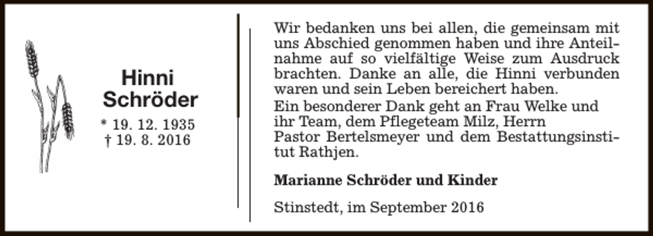 <p>Hinni<br />Schröder<br />* 19. 12. 1935<br />† 19. 8. 2016</p><p>Wir bedanken uns bei allen, die gemeinsam mit<br />uns Abschied genommen haben und ihre Anteilnahme auf so vielfältige Weise zum Ausdruck<br />brachten. Danke an alle, die Hinni verbunden<br />waren und sein Leben bereichert haben.<br />Ein besonderer Dank geht an Frau Welke und<br />ihr Team, dem Pflegeteam Milz, Herrn<br />Pastor Bertelsmeyer und dem Bestattungsinstitut Rathjen.<br />Marianne Schröder und Kinder<br />Stinstedt, im September 2016</p>