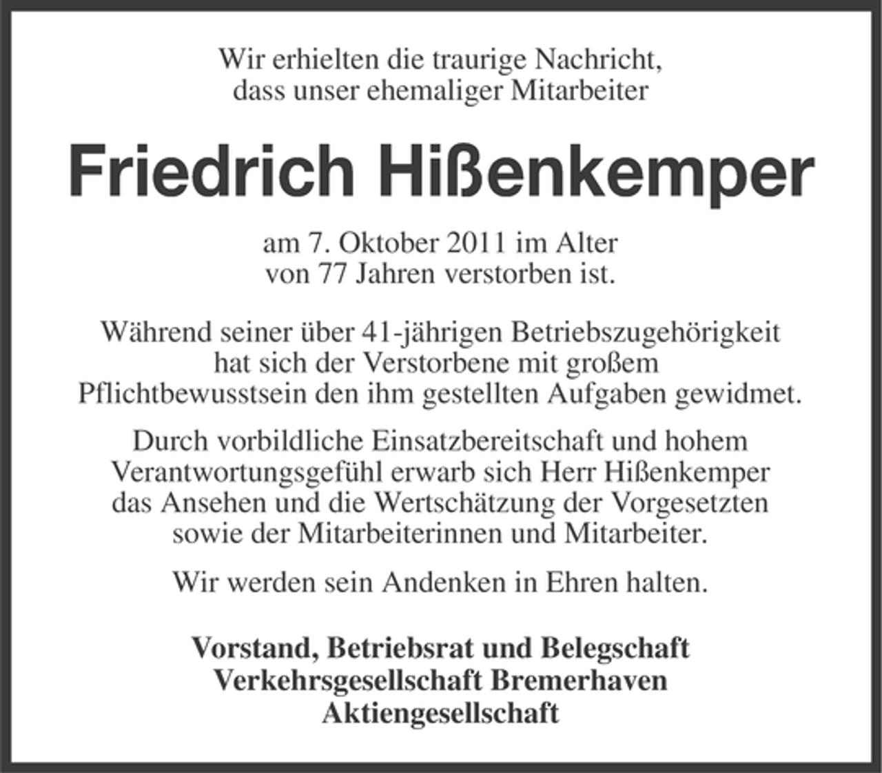 <p>Wir erhielten die traurige Nachricht,<br />dass unser ehemaliger Mitarbeiter</p><p>Friedrich Hißenkemper<br />am 7. Oktober 2011 im Alter<br />von 77 Jahren verstorben ist.<br />Während seiner über 41-jährigen Betriebszugehörigkeit<br />hat sich der Verstorbene mit großem<br />Pflichtbewusstsein den ihm gestellten Aufgaben gewidmet.<br />Durch vorbildliche Einsatzbereitschaft und hohem<br />Verantwortungsgefühl erwarb sich Herr Hißenkemper<br />das Ansehen und die Wertschätzung der Vorgesetzten<br />sowie der Mitarbeiterinnen und Mitarbeiter.<br />Wir werden sein Andenken in Ehren halten.<br />Vorstand, Betriebsrat und Belegschaft<br />Verkehrsgesellschaft Bremerhaven<br />Aktiengesellschaft</p>