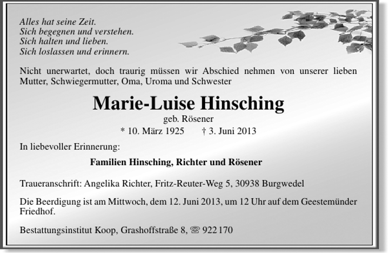 <p>Alles hat seine Zeit.<br />Sich begegnen und verstehen.<br />Sich halten und lieben.<br />Sich loslassen und erinnern.<br />Nicht unerwartet, doch traurig müssen wir Abschied nehmen von unserer lieben<br />Mutter, Schwiegermutter, Oma, Uroma und Schwester</p><p>Marie-Luise Hinsching<br />geb. Rösener<br />* 10. März 1925<br />† 3. Juni 2013</p><p>In liebevoller Erinnerung:<br />Familien Hinsching, Richter und Rösener<br />Traueranschrift: Angelika Richter, Fritz-Reuter-Weg 5, 30938 Burgwedel<br />Die Beerdigung ist am Mittwoch, dem 12. Juni 2013, um 12 Uhr auf dem Geestemünder<br />Friedhof.<br />Bestattungsinstitut Koop, Grashoffstraße 8,  922 170</p>