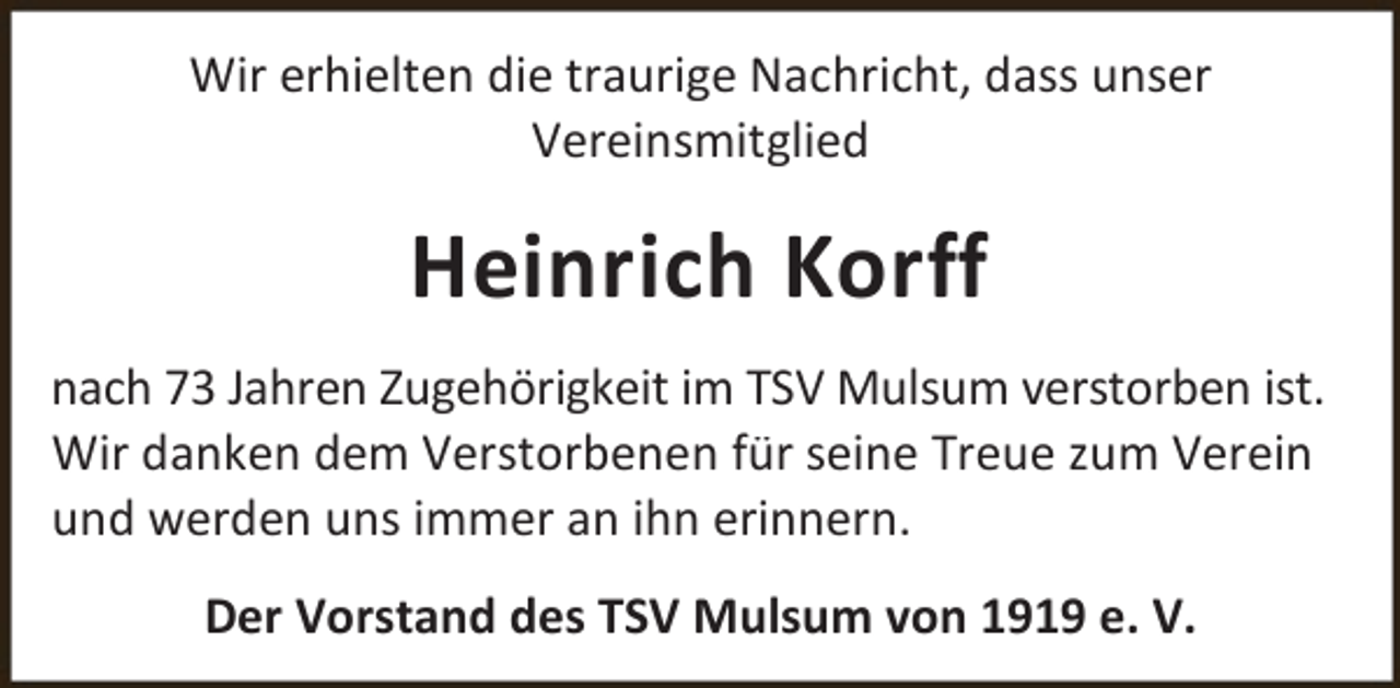 <p>Wir erhielten die traurige Nachricht, dass unser<br />Vereinsmitglied</p><p>Heinrich Korff<br />nach 73 Jahren Zugehörigkeit im TSV Mulsum verstorben ist.<br />Wir danken dem Verstorbenen für seine Treue zum Verein<br />und werden uns immer an ihn erinnern.<br />Der Vorstand des TSV Mulsum von 1919 e. V.</p>
