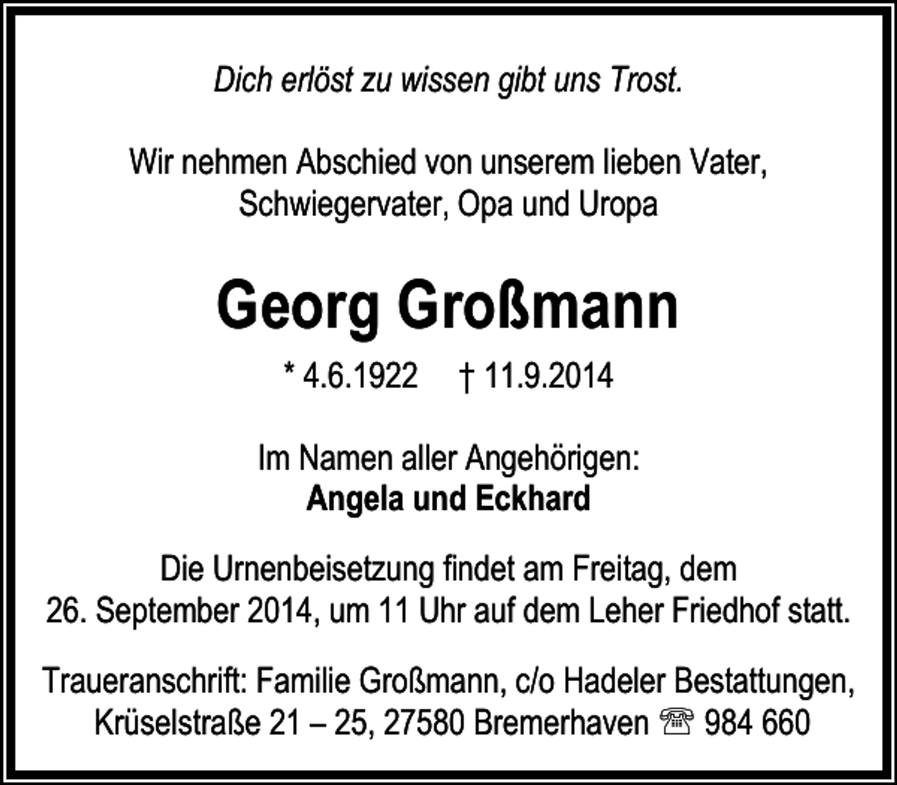 <p>Dich erlöst zu wissen gibt uns Trost.<br />Wir nehmen Abschied von unserem lieben Vater,<br />Schwiegervater, Opa und Uropa</p><p>Georg Großmann<br />* 4.6.1922</p><p>† 11.9.2014</p><p>Im Namen aller Angehörigen:<br />Angela und Eckhard<br />Die Urnenbeisetzung findet am Freitag, dem<br />26. September 2014, um 11 Uhr auf dem Leher Friedhof statt.<br />Traueranschrift: Familie Großmann, c/o Hadeler Bestattungen,<br />Krüselstraße 21 – 25, 27580 Bremerhaven ℡ 984 660</p>