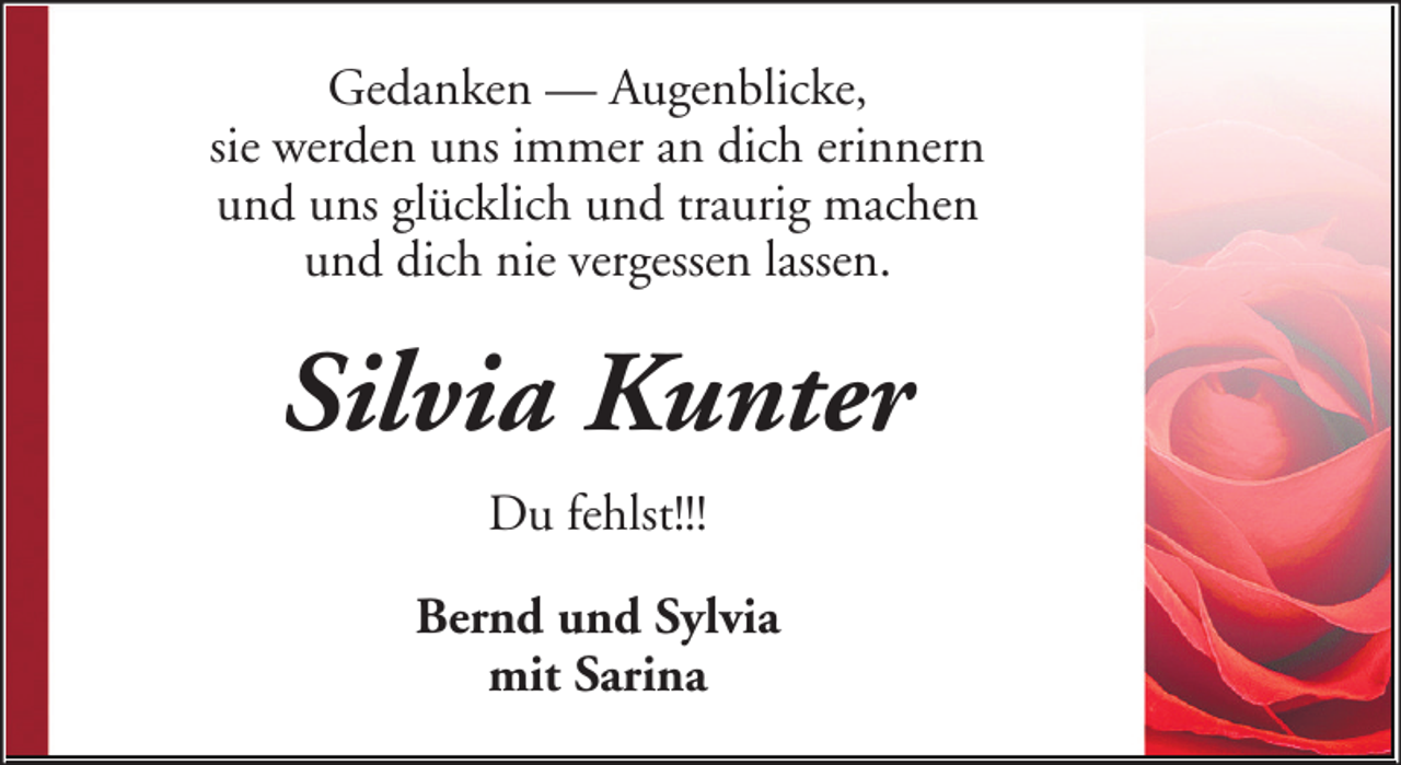 <p>Gedanken — Augenblicke,<br />sie werden uns immer an dich erinnern<br />und uns glücklich und traurig machen<br />und dich nie vergessen lassen.</p><p>Silvia Kunter<br />Du fehlst!!!<br />Bernd und Sylvia<br />mit Sarina</p>